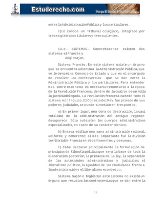 entre la Administración Pública y los particulares. 
c)Lo conoce un Tribunal colegiado, integrado por 
tres magistrados titulares y tres suplentes. 
13.e.- SISTEMAS. Concretamente existen dos 
sistemas el Francés y 
Anglosajon. 
Sistema Francés: En este sistema existe un órgano 
que se encuentra adscrito a la Administración Pública, que 
se le denomina Consejo de Estado y que es el encargado 
de resolver las controversias que se dan entre la 
Administración Pública y los particulares. Para entender 
mas sobre este tema es necesario remontarse a la época 
de la Revolución Francesa, dentro de la cual se desarrolla 
la justicia delegada. La revolución francesa cambió todo el 
sistema monárquico. El Consejo del Rey fue privado de sus 
poderes judiciales, se puede sintetizar en tres puntos. 
a) En primer lugar, una obra de destrucción, la casi 
totalidad de la administración del antiguo régimen 
desaparece. Sólo subsisten los cuerpos administrativos 
especializados, en razón de su carácter técnico. 
b) Ensaya edificar una sana administración racional, 
uniforme y coherente; el más importante fue la división 
territorial de Francia en departamentos y comunas. 
c) Cabe destacar principalmente la formulación de 
principios de filosofía política que será la base de toda la 
elaboración posterior, la primacía de la ley, la separación 
de las autoridades administrativas y judiciales; el 
liberalismo político, la igualdad de los ciudadanos frente a 
la administración y el liberalismo económico. 
Sistema Sajón o Inglés: En este sistema no existe un 
órgano que resuelva las controversias que se dan entre la 
36 
 