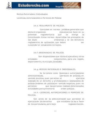 Medios Materiales o Individuales 
Licencias, Autorizaciones o Permisos de Policía 
14.e.- REGLAMENTO DE POLICIA. 
Consisten en normas jurídicas generales que 
dicta el organismo ejecutivo con base en su 
potestad reglamentaria que le otorga la 
Constitución. Estas normas desarrollan los preceptos de 
las leyes ordinarias y se les denomina 
reglamentos de aplicación, que deben ser 
cumplidor en situaciones normales. 
14.f.- ORDENANZAS DE POLICIA. 
Son disposiciones que dicta el ejecutivo y otras 
entidades competentes, para una región, 
departamento, municipio, localidad. 
14.g.- MEDIOS MATERIALES O INDIVIDUALES. 
Se le conoce como licencias o autorizaciones 
administrativas, (permisos de policía), en 
sentido positivo, pues permiten el ejercicio 
limitado de un derecho; y prohibiciones o limitaciones de 
policía (órdenes de policía) en sentido negativo, pues no 
permiten que las personas realicen determinadas 
actividades para prevenir el orden público. 
14.h.- LICENCIAS, AUTORIZACIONES O PERMISOS DE 
POLICIA. 
Son actos de la administración que permiten el 
ejercicio de los derechos que establece la ley a favor 
de los particulares, pero bajo reglamentación. 
41 
 