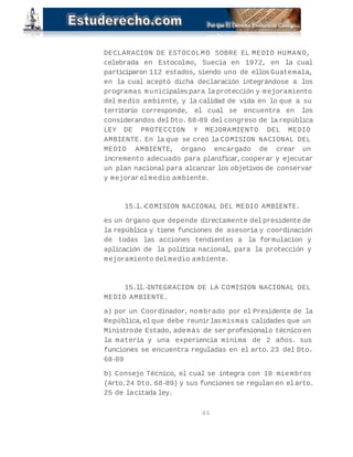 DECLARACION DE ESTOCOLMO SOBRE EL MEDIO HUMANO, 
celebrada en Estocolmo, Suecia en 1972, en la cual 
participaron 112 estados, siendo uno de ellos Guatemala, 
en la cual aceptó dicha declaración integrándose a los 
programas municipales para la protección y mejoramiento 
del medio ambiente, y la calidad de vida en lo que a su 
territorio corresponde, el cual se encuentra en los 
considerandos del Dto. 68-89 del congreso de la república 
LEY DE PROTECCION Y MEJORAMIENTO DEL MEDIO 
AMBIENTE. En la que se creó la COMISION NACIONAL DEL 
MEDIO AMBIENTE, órgano encargado de crear un 
incremento adecuado para planificar, cooperar y ejecutar 
un plan nacional para alcanzar los objetivos de conservar 
y mejorar el medio ambiente. 
15.l.- COMISION NACIONAL DEL MEDIO AMBIENTE. 
es un órgano que depende directamente del presidente de 
la república y tiene funciones de asesoría y coordinación 
de todas las acciones tendientes a la formulacion y 
aplicación de la política nacional, para la protección y 
mejoramiento del medio ambiente. 
15.ll.- INTEGRACION DE LA COMISION NACIONAL DEL 
MEDIO AMBIENTE. 
a) por un Coordinador, nombrado por el Presidente de la 
República, el que debe reunir las mismas calidades que un 
Ministro de Estado, además de ser profesional o técnico en 
la materia y una experiencia mínima de 2 años. sus 
funciones se encuentra reguladas en el arto. 23 del Dto. 
68-89 
b) Consejo Técnico, el cual se integra con 10 miembros 
(Arto. 24 Dto. 68-89) y sus funciones se regulan en el arto. 
25 de la citada ley. 
46 
 