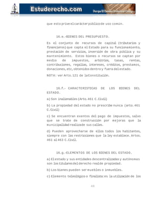 que esto prive el carácter público de uso común. 
16.e.- BIENES DEL PRESUPUESTO. 
Es el conjunto de recursos de capital (tributarios y 
financieros) que capta el Estado para su funcionamiento, 
prestación de servicios, inversión de obra pública y su 
mantenimiento. Estos bienes o recursos se captan por 
medio de impuestos, arbitrios, tasas, rentas, 
contribuciones, regalías, intereses, créditos, prestamos, 
donaciones, etc, obtenidos dentro y fuera del estado. 
NOTA: ver Arto. 121 de la Constitución. 
16.f.- CARACTERISTICAS DE LOS BIENES DEL 
ESTADO. 
a) Son inalienables (Arto. 461 C.Civil) 
b) La propiedad del estado no prescribe nunca (arto. 461 
C.Civil) 
c) Se encuentran exentos del pago de impuestos, salvo 
que se trate de construcción por mejoras que la 
municipalidad realiza de sus calles. 
d) Pueden aprovecharse de ellos todos los habitantes, 
siempre con las restricciones que la ley establece. Artos. 
461 al 463 C.Civil. 
16.g.- ELEMENTOS DE LOS BIENES DEL ESTADO. 
a) El estado y sus entidades descentralizadas y autónomas 
son los titulares del derecho real de propiedad. 
b) Los bienes pueden ser muebles o inmuebles. 
c) Elemento teleológico o finalista: es la utilización de los 
48 
 