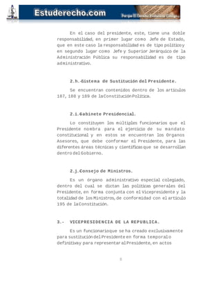 En el caso del presidente, este, tiene una doble 
responsabilidad, en primer lugar como Jefe de Estado, 
que en este caso la responsabilidad es de tipo político y 
en segundo lugar como Jefe y Superior Jerárquico de la 
Administración Pública su responsabilidad es de tipo 
administrativo. 
2.h.-Sistema de Sustitución del Presidente. 
Se encuentran contenidos dentro de los artículos 
187, 188 y 189 de la Constitución Política. 
2.i.-Gabinete Presidencial. 
Lo constituyen los múltiples funcionarios que el 
Presidente nombra para el ejercicio de su mandato 
constitucional y en estos se encuentran los Organos 
Asesores, que debe conformar el Presidente, para las 
diferentes áreas técnicas y científicas que se desarrollan 
dentro del Gobierno. 
2.j.-Consejo de Ministros. 
Es un órgano administrativo especial colegiado, 
dentro del cual se dictan las políticas generales del 
Presidente, en forma conjunta con el Vicepresidente y la 
totalidad de los Ministros, de conformidad con el artículo 
195 de la Constitución. 
3.- VICEPRESIDENCIA DE LA REPUBLICA. 
Es un funcionario que se ha creado exclusivamente 
para sustitución del Presidente en forma temporal o 
definitiva y para representar al Presidente, en actos 
8 
 