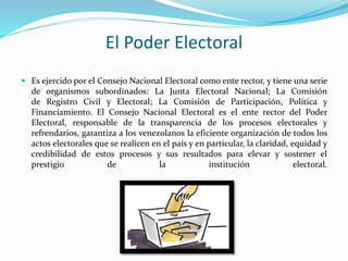 El Poder Electoral
 Es ejercido por el Consejo Nacional Electoral como ente rector, y tiene una serie
de organismos subordinados: La Junta Electoral Nacional; La Comisión
de Registro Civil y Electoral; La Comisión de Participación, Política y
Financiamiento. El Consejo Nacional Electoral es el ente rector del Poder
Electoral, responsable de la transparencia de los procesos electorales y
refrendarios, garantiza a los venezolanos la eficiente organización de todos los
actos electorales que se realicen en el país y en particular, la claridad, equidad y
credibilidad de estos procesos y sus resultados para elevar y sostener el
prestigio de la institución electoral.
 