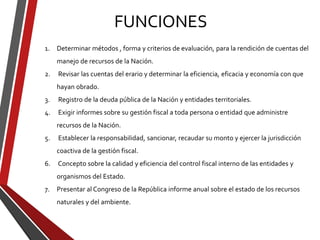 FUNCIONES
1. Determinar métodos , forma y criterios de evaluación, para la rendición de cuentas del
manejo de recursos de la Nación.
2. Revisar las cuentas del erario y determinar la eficiencia, eficacia y economía con que
hayan obrado.
3. Registro de la deuda pública de la Nación y entidades territoriales.
4. Exigir informes sobre su gestión fiscal a toda persona o entidad que administre
recursos de la Nación.
5. Establecer la responsabilidad, sancionar, recaudar su monto y ejercer la jurisdicción
coactiva de la gestión fiscal.
6. Concepto sobre la calidad y eficiencia del control fiscal interno de las entidades y
organismos del Estado.
7. Presentar al Congreso de la República informe anual sobre el estado de los recursos
naturales y del ambiente.
 