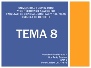 UNIVERSIDAD FERMIN TORO
VICE RECTORADO ACADEMICO
FACULTAD DE CIENCIAS JURÍDICAS Y POLÍTICAS
ESCUELA DE DERECHO
TEMA 8
Derecho Administrativo II
Dra. Emily Ramirez
SAIA-C
Oliver Arrieche 25.747.871
 