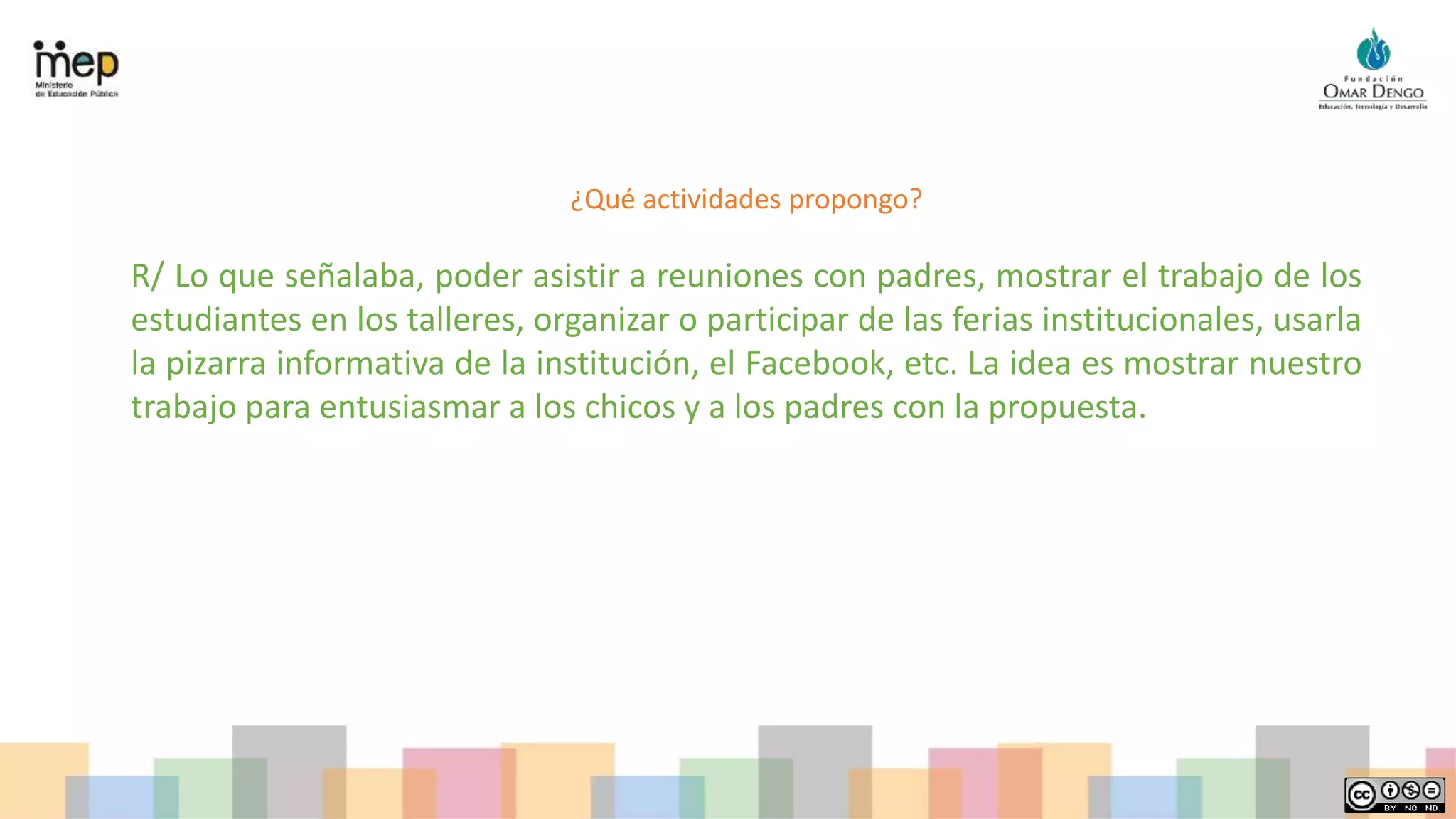 ¿Qué actividades propongo?
R/ Lo que señalaba, poder asistir a reuniones con padres, mostrar el trabajo de los
estudiantes en los talleres, organizar o participar de las ferias institucionales, usarla
la pizarra informativa de la institución, el Facebook, etc. La idea es mostrar nuestro
trabajo para entusiasmar a los chicos y a los padres con la propuesta.
 