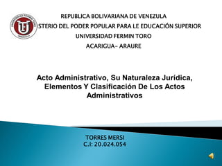REPUBLICA BOLIVARIANA DE VENEZULA
MINISTERIO DEL PODER POPULAR PARA LE EDUCACIÓN SUPERIOR
UNIVERSIDAD FERMIN TORO
ACARIGUA- ARAURE
TORRES MERSI
C.I: 20.024.054
Acto Administrativo, Su Naturaleza Jurídica,
Elementos Y Clasificación De Los Actos
Administrativos
 