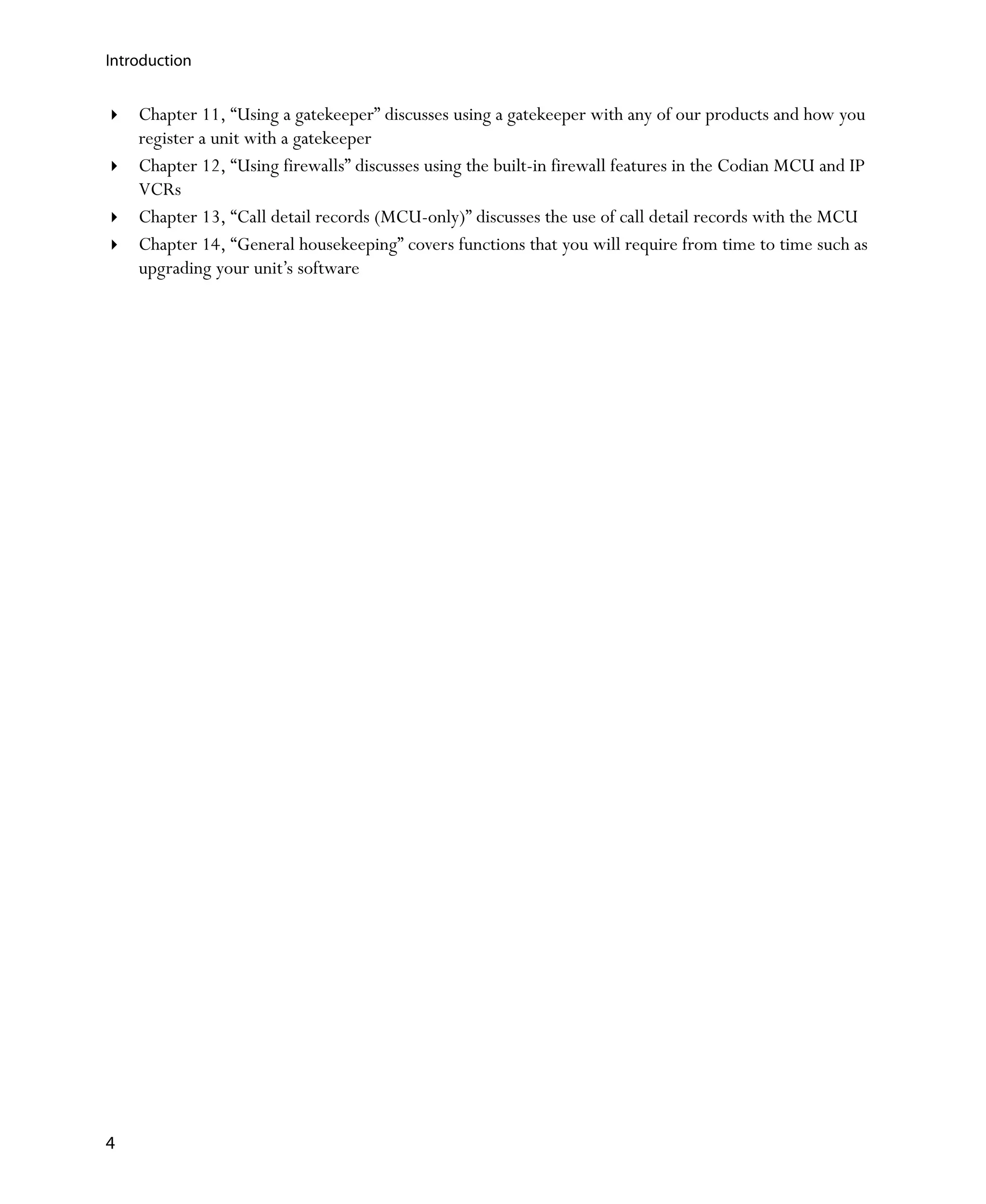 Introduction


    Chapter 11‚ “Using a gatekeeper” discusses using a gatekeeper with any of our products and how you
    register a unit with a gatekeeper
    Chapter 12‚ “Using firewalls” discusses using the built-in firewall features in the Codian MCU and IP
    VCRs
    Chapter 13‚ “Call detail records (MCU-only)” discusses the use of call detail records with the MCU
    Chapter 14‚ “General housekeeping” covers functions that you will require from time to time such as
    upgrading your unit’s software




4
 