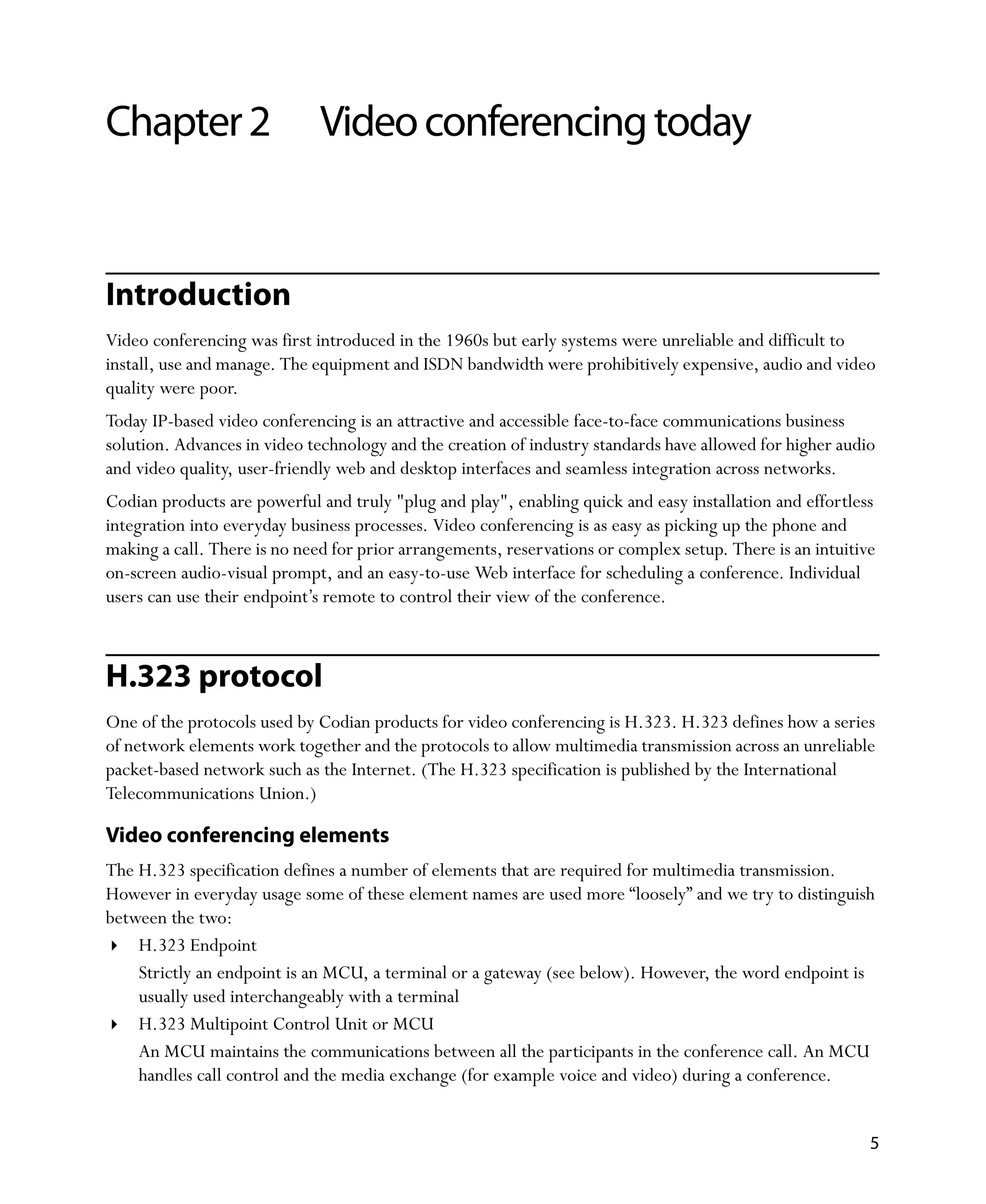 Chapter 2                     Video conferencing today


Introduction
Video conferencing was first introduced in the 1960s but early systems were unreliable and difficult to
install, use and manage. The equipment and ISDN bandwidth were prohibitively expensive, audio and video
quality were poor.
Today IP-based video conferencing is an attractive and accessible face-to-face communications business
solution. Advances in video technology and the creation of industry standards have allowed for higher audio
and video quality, user-friendly web and desktop interfaces and seamless integration across networks.
Codian products are powerful and truly "plug and play", enabling quick and easy installation and effortless
integration into everyday business processes. Video conferencing is as easy as picking up the phone and
making a call. There is no need for prior arrangements, reservations or complex setup. There is an intuitive
on-screen audio-visual prompt, and an easy-to-use Web interface for scheduling a conference. Individual
users can use their endpoint’s remote to control their view of the conference.



H.323 protocol
One of the protocols used by Codian products for video conferencing is H.323. H.323 defines how a series
of network elements work together and the protocols to allow multimedia transmission across an unreliable
packet-based network such as the Internet. (The H.323 specification is published by the International
Telecommunications Union.)

Video conferencing elements
The H.323 specification defines a number of elements that are required for multimedia transmission.
However in everyday usage some of these element names are used more “loosely” and we try to distinguish
between the two:
    H.323 Endpoint
    Strictly an endpoint is an MCU, a terminal or a gateway (see below). However, the word endpoint is
    usually used interchangeably with a terminal
    H.323 Multipoint Control Unit or MCU
    An MCU maintains the communications between all the participants in the conference call. An MCU
    handles call control and the media exchange (for example voice and video) during a conference.


                                                                                                           5
 