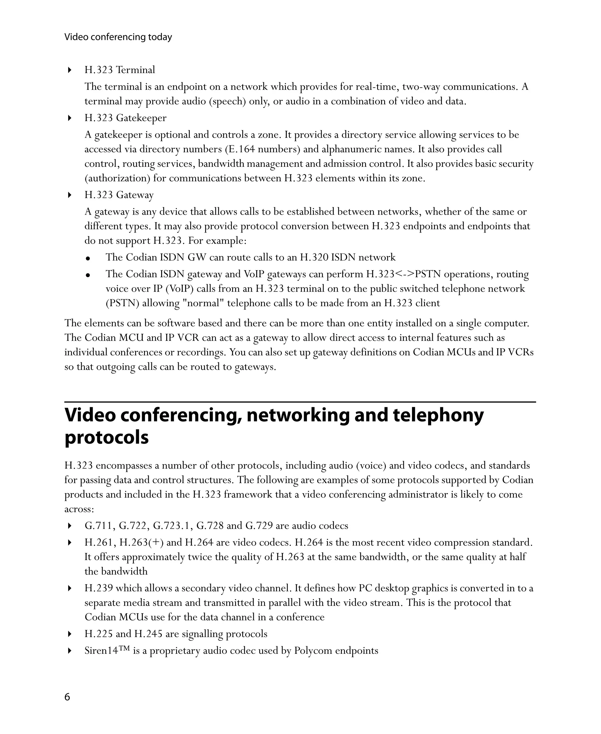 Video conferencing today


    H.323 Terminal
    The terminal is an endpoint on a network which provides for real-time, two-way communications. A
    terminal may provide audio (speech) only, or audio in a combination of video and data.
    H.323 Gatekeeper
    A gatekeeper is optional and controls a zone. It provides a directory service allowing services to be
    accessed via directory numbers (E.164 numbers) and alphanumeric names. It also provides call
    control, routing services, bandwidth management and admission control. It also provides basic security
    (authorization) for communications between H.323 elements within its zone.
    H.323 Gateway
    A gateway is any device that allows calls to be established between networks, whether of the same or
    different types. It may also provide protocol conversion between H.323 endpoints and endpoints that
    do not support H.323. For example:
         The Codian ISDN GW can route calls to an H.320 ISDN network
         The Codian ISDN gateway and VoIP gateways can perform H.323<->PSTN operations, routing
         voice over IP (VoIP) calls from an H.323 terminal on to the public switched telephone network
         (PSTN) allowing "normal" telephone calls to be made from an H.323 client
The elements can be software based and there can be more than one entity installed on a single computer.
The Codian MCU and IP VCR can act as a gateway to allow direct access to internal features such as
individual conferences or recordings. You can also set up gateway definitions on Codian MCUs and IP VCRs
so that outgoing calls can be routed to gateways.



Video conferencing, networking and telephony
protocols
H.323 encompasses a number of other protocols, including audio (voice) and video codecs, and standards
for passing data and control structures. The following are examples of some protocols supported by Codian
products and included in the H.323 framework that a video conferencing administrator is likely to come
across:
     G.711, G.722, G.723.1, G.728 and G.729 are audio codecs
     H.261, H.263(+) and H.264 are video codecs. H.264 is the most recent video compression standard.
     It offers approximately twice the quality of H.263 at the same bandwidth, or the same quality at half
     the bandwidth
     H.239 which allows a secondary video channel. It defines how PC desktop graphics is converted in to a
     separate media stream and transmitted in parallel with the video stream. This is the protocol that
     Codian MCUs use for the data channel in a conference
     H.225 and H.245 are signalling protocols
     Siren14™ is a proprietary audio codec used by Polycom endpoints


6
 
