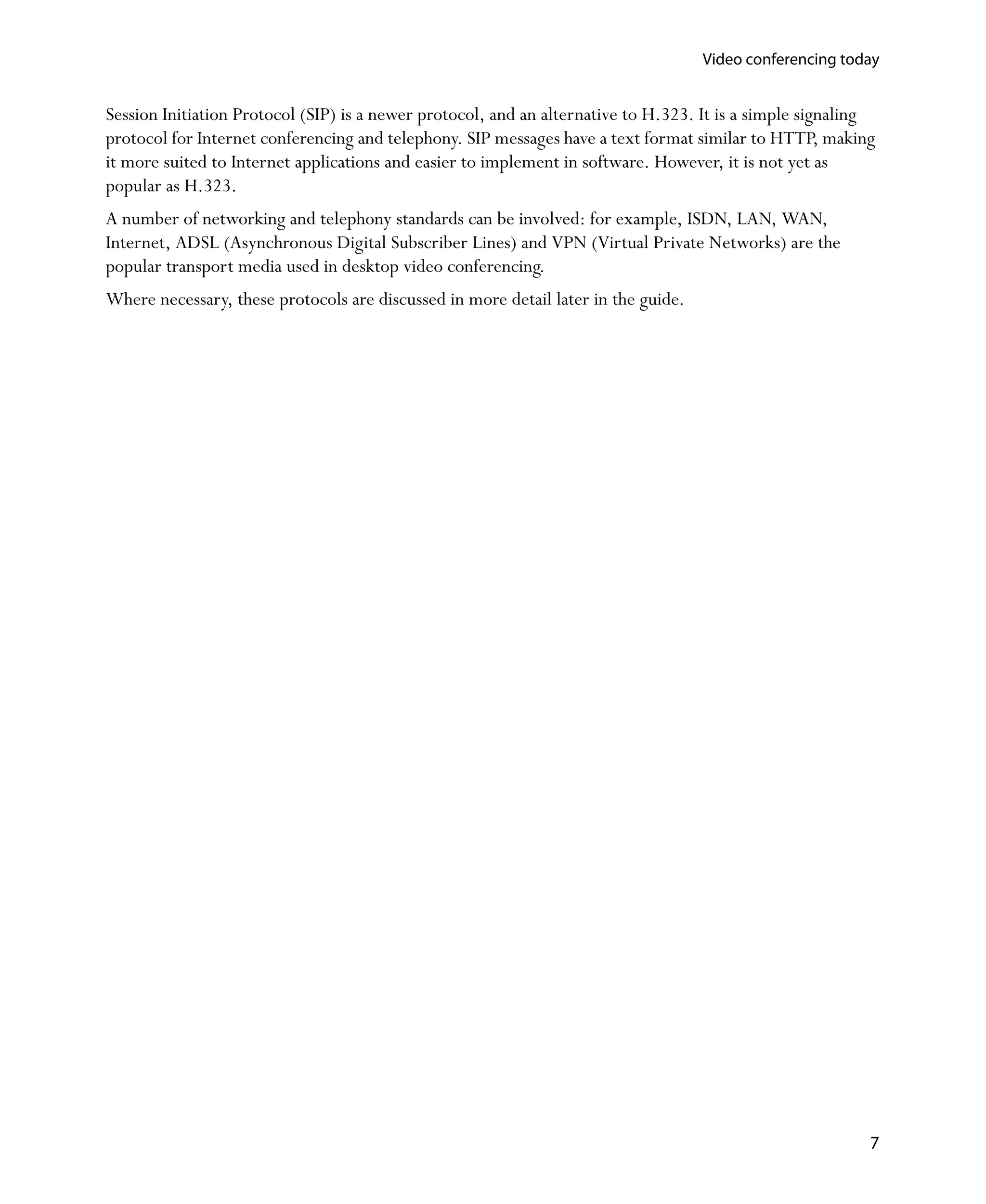 Video conferencing today


Session Initiation Protocol (SIP) is a newer protocol, and an alternative to H.323. It is a simple signaling
protocol for Internet conferencing and telephony. SIP messages have a text format similar to HTTP, making
it more suited to Internet applications and easier to implement in software. However, it is not yet as
popular as H.323.
A number of networking and telephony standards can be involved: for example, ISDN, LAN, WAN,
Internet, ADSL (Asynchronous Digital Subscriber Lines) and VPN (Virtual Private Networks) are the
popular transport media used in desktop video conferencing.
Where necessary, these protocols are discussed in more detail later in the guide.




                                                                                                           7
 