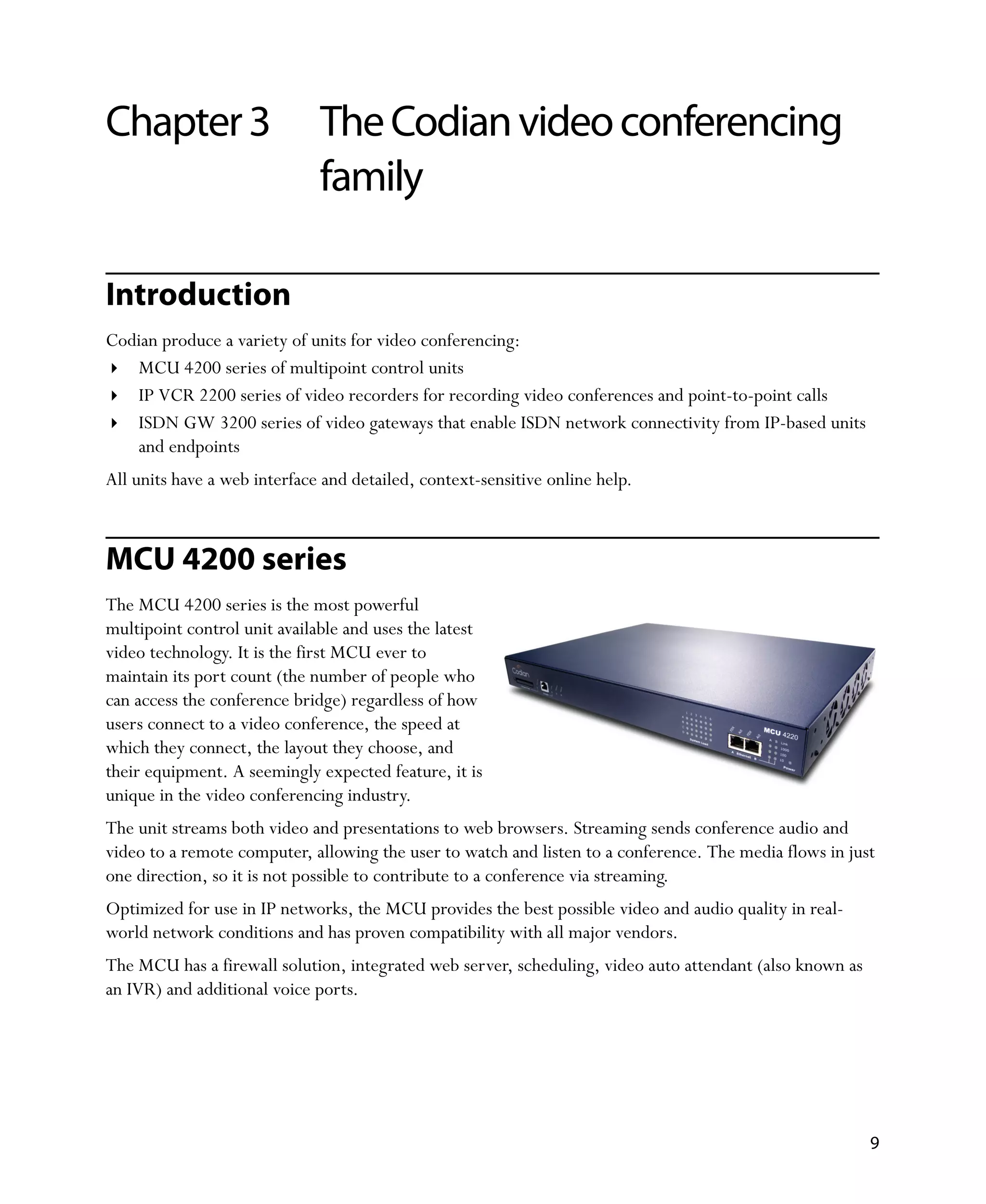 Chapter 3                     The Codian video conferencing
                              family

Introduction
Codian produce a variety of units for video conferencing:
   MCU 4200 series of multipoint control units
   IP VCR 2200 series of video recorders for recording video conferences and point-to-point calls
   ISDN GW 3200 series of video gateways that enable ISDN network connectivity from IP-based units
   and endpoints
All units have a web interface and detailed, context-sensitive online help.



MCU 4200 series
The MCU 4200 series is the most powerful
multipoint control unit available and uses the latest
video technology. It is the first MCU ever to
maintain its port count (the number of people who
can access the conference bridge) regardless of how
users connect to a video conference, the speed at
which they connect, the layout they choose, and
their equipment. A seemingly expected feature, it is
unique in the video conferencing industry.
The unit streams both video and presentations to web browsers. Streaming sends conference audio and
video to a remote computer, allowing the user to watch and listen to a conference. The media flows in just
one direction, so it is not possible to contribute to a conference via streaming.
Optimized for use in IP networks, the MCU provides the best possible video and audio quality in real-
world network conditions and has proven compatibility with all major vendors.
The MCU has a firewall solution, integrated web server, scheduling, video auto attendant (also known as
an IVR) and additional voice ports.




                                                                                                          9
 