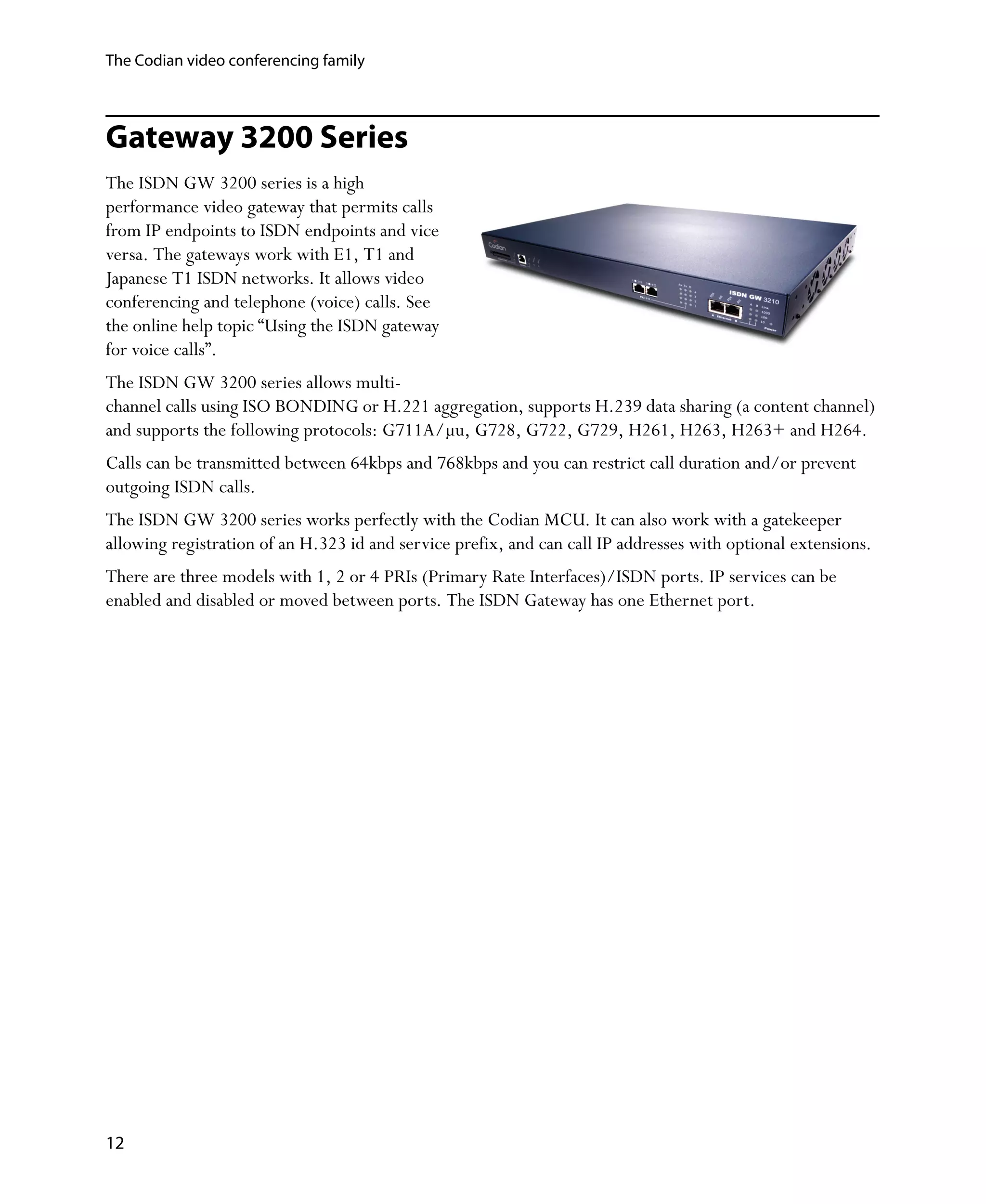 The Codian video conferencing family



Gateway 3200 Series
The ISDN GW 3200 series is a high
performance video gateway that permits calls
from IP endpoints to ISDN endpoints and vice
versa. The gateways work with E1, T1 and
Japanese T1 ISDN networks. It allows video
conferencing and telephone (voice) calls. See
the online help topic “Using the ISDN gateway
for voice calls”.
The ISDN GW 3200 series allows multi-
channel calls using ISO BONDING or H.221 aggregation, supports H.239 data sharing (a content channel)
and supports the following protocols: G711A/μu, G728, G722, G729, H261, H263, H263+ and H264.
Calls can be transmitted between 64kbps and 768kbps and you can restrict call duration and/or prevent
outgoing ISDN calls.
The ISDN GW 3200 series works perfectly with the Codian MCU. It can also work with a gatekeeper
allowing registration of an H.323 id and service prefix, and can call IP addresses with optional extensions.
There are three models with 1, 2 or 4 PRIs (Primary Rate Interfaces)/ISDN ports. IP services can be
enabled and disabled or moved between ports. The ISDN Gateway has one Ethernet port.




12
 