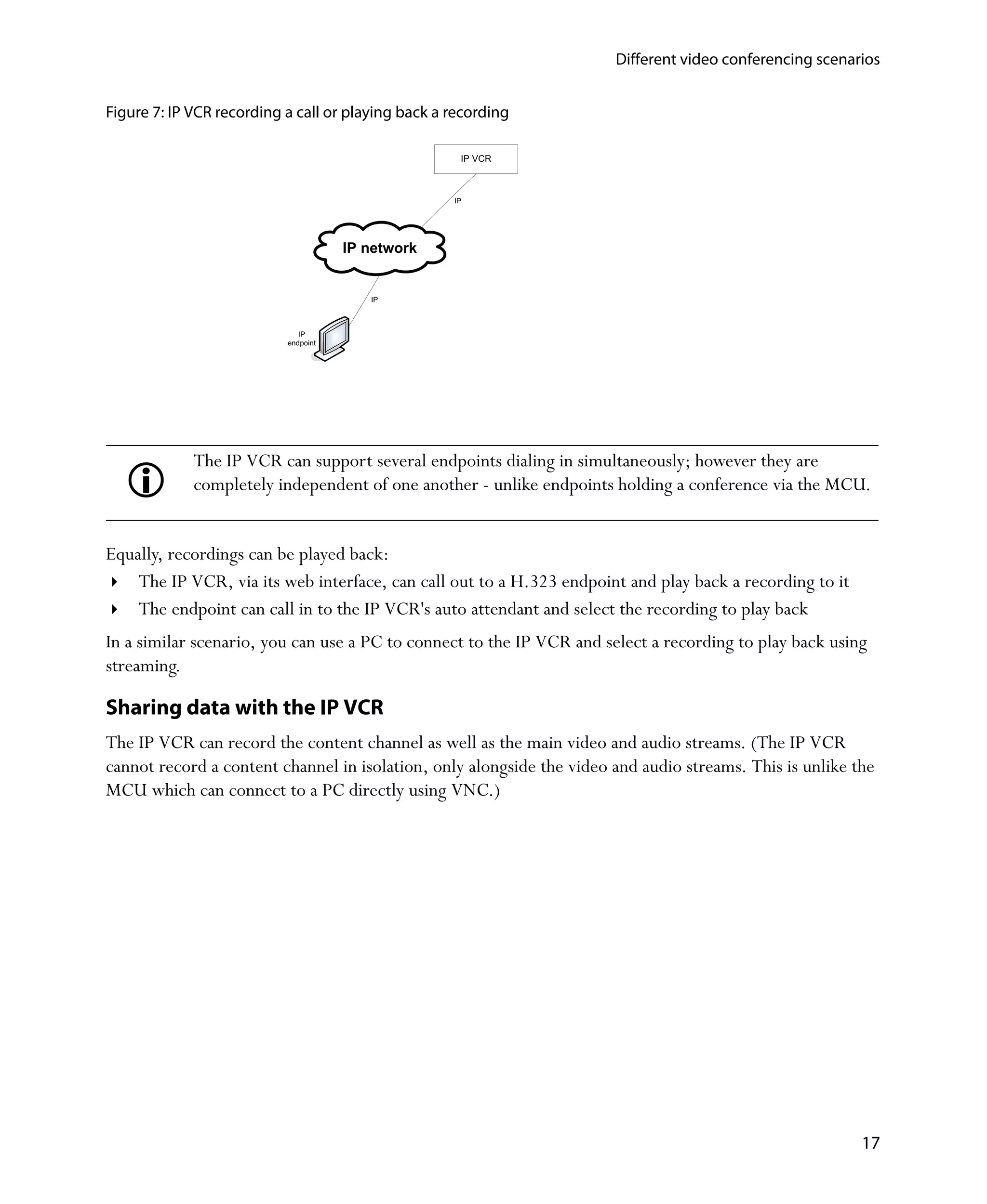 Different video conferencing scenarios


Figure 7: IP VCR recording a call or playing back a recording

                                                     IP VCR



                                                    IP




                                      IP network


                                         IP



                              IP
                           endpoint




             The IP VCR can support several endpoints dialing in simultaneously; however they are
             completely independent of one another - unlike endpoints holding a conference via the MCU.


Equally, recordings can be played back:
    The IP VCR, via its web interface, can call out to a H.323 endpoint and play back a recording to it
    The endpoint can call in to the IP VCR's auto attendant and select the recording to play back
In a similar scenario, you can use a PC to connect to the IP VCR and select a recording to play back using
streaming.

Sharing data with the IP VCR
The IP VCR can record the content channel as well as the main video and audio streams. (The IP VCR
cannot record a content channel in isolation, only alongside the video and audio streams. This is unlike the
MCU which can connect to a PC directly using VNC.)




                                                                                                          17
 