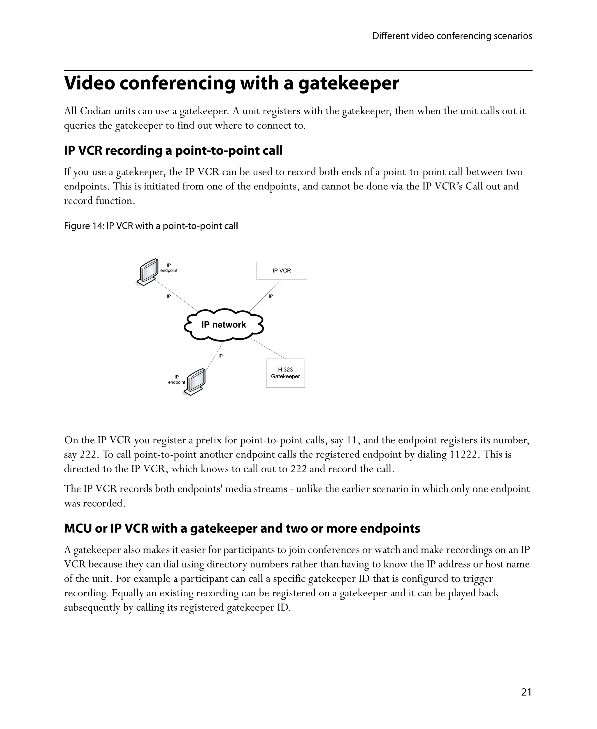 Different video conferencing scenarios




Video conferencing with a gatekeeper
All Codian units can use a gatekeeper. A unit registers with the gatekeeper, then when the unit calls out it
queries the gatekeeper to find out where to connect to.

IP VCR recording a point-to-point call
If you use a gatekeeper, the IP VCR can be used to record both ends of a point-to-point call between two
endpoints. This is initiated from one of the endpoints, and cannot be done via the IP VCR’s Call out and
record function.

Figure 14: IP VCR with a point-to-point call


                           IP
                        endpoint                    IP VCR



                           IP                      IP




                                      IP network


                                         IP


                                                      H.323
                              IP                    Gatekeeper
                           endpoint




On the IP VCR you register a prefix for point-to-point calls, say 11, and the endpoint registers its number,
say 222. To call point-to-point another endpoint calls the registered endpoint by dialing 11222. This is
directed to the IP VCR, which knows to call out to 222 and record the call.
The IP VCR records both endpoints' media streams - unlike the earlier scenario in which only one endpoint
was recorded.

MCU or IP VCR with a gatekeeper and two or more endpoints
A gatekeeper also makes it easier for participants to join conferences or watch and make recordings on an IP
VCR because they can dial using directory numbers rather than having to know the IP address or host name
of the unit. For example a participant can call a specific gatekeeper ID that is configured to trigger
recording. Equally an existing recording can be registered on a gatekeeper and it can be played back
subsequently by calling its registered gatekeeper ID.




                                                                                                           21
 