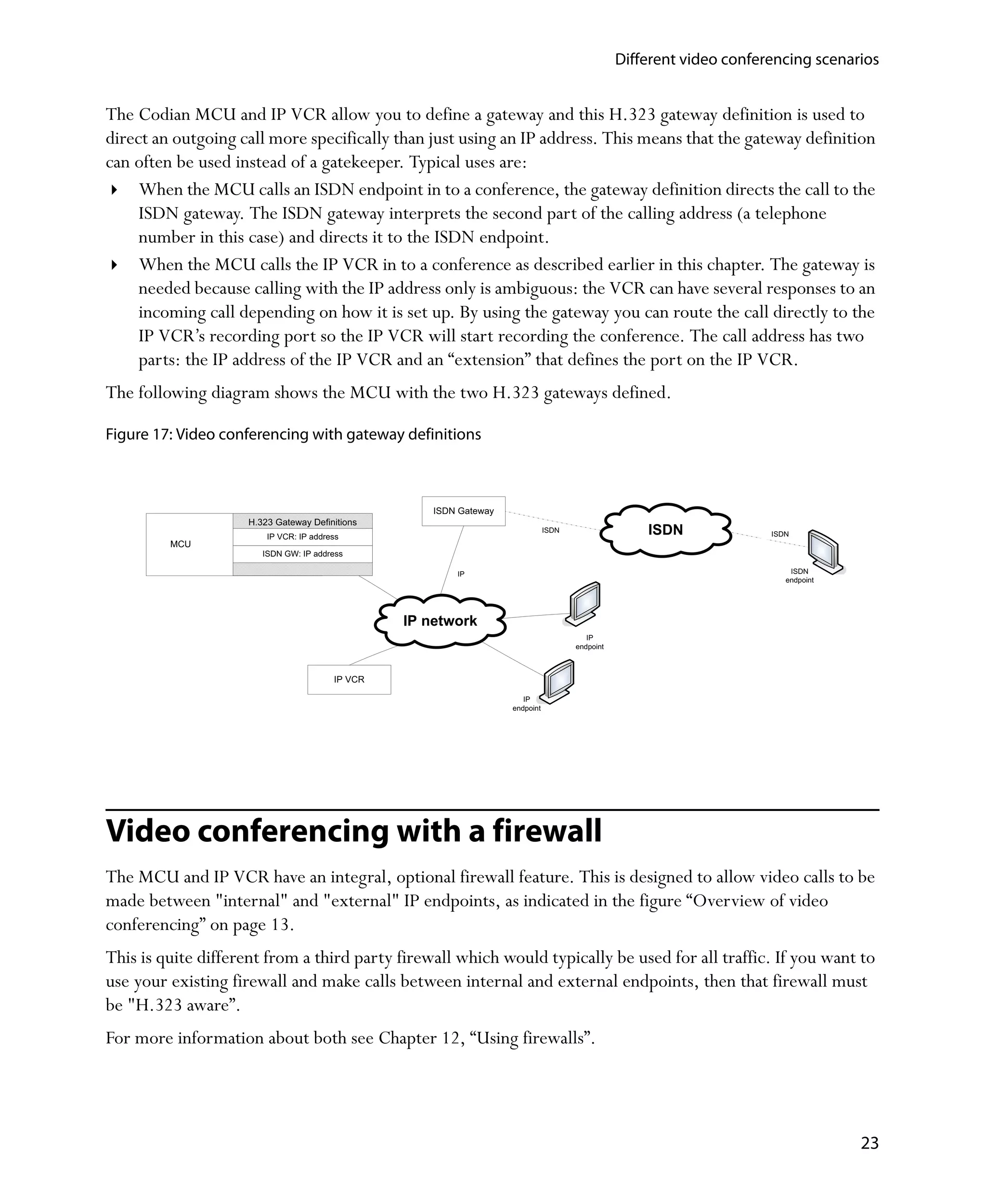 Different video conferencing scenarios


The Codian MCU and IP VCR allow you to define a gateway and this H.323 gateway definition is used to
direct an outgoing call more specifically than just using an IP address. This means that the gateway definition
can often be used instead of a gatekeeper. Typical uses are:
     When the MCU calls an ISDN endpoint in to a conference, the gateway definition directs the call to the
     ISDN gateway. The ISDN gateway interprets the second part of the calling address (a telephone
     number in this case) and directs it to the ISDN endpoint.
     When the MCU calls the IP VCR in to a conference as described earlier in this chapter. The gateway is
     needed because calling with the IP address only is ambiguous: the VCR can have several responses to an
     incoming call depending on how it is set up. By using the gateway you can route the call directly to the
     IP VCR’s recording port so the IP VCR will start recording the conference. The call address has two
     parts: the IP address of the IP VCR and an “extension” that defines the port on the IP VCR.
The following diagram shows the MCU with the two H.323 gateways defined.

Figure 17: Video conferencing with gateway definitions



                                                     ISDN Gateway
                    H.323 Gateway Definitions
                        IP VCR: IP address
                                                                               ISDN                  ISDN              ISDN
         MCU
                       ISDN GW: IP address

                                                         IP                                                                ISDN
                                                                                                                          endpoint




                                                 IP network
                                                                                         IP
                                                                                      endpoint



                                        IP VCR

                                                                       IP
                                                                    endpoint




Video conferencing with a firewall
The MCU and IP VCR have an integral, optional firewall feature. This is designed to allow video calls to be
made between "internal" and "external" IP endpoints, as indicated in the figure “Overview of video
conferencing” on page 13.
This is quite different from a third party firewall which would typically be used for all traffic. If you want to
use your existing firewall and make calls between internal and external endpoints, then that firewall must
be "H.323 aware”.
For more information about both see Chapter 12‚ “Using firewalls”.




                                                                                                                                     23
 