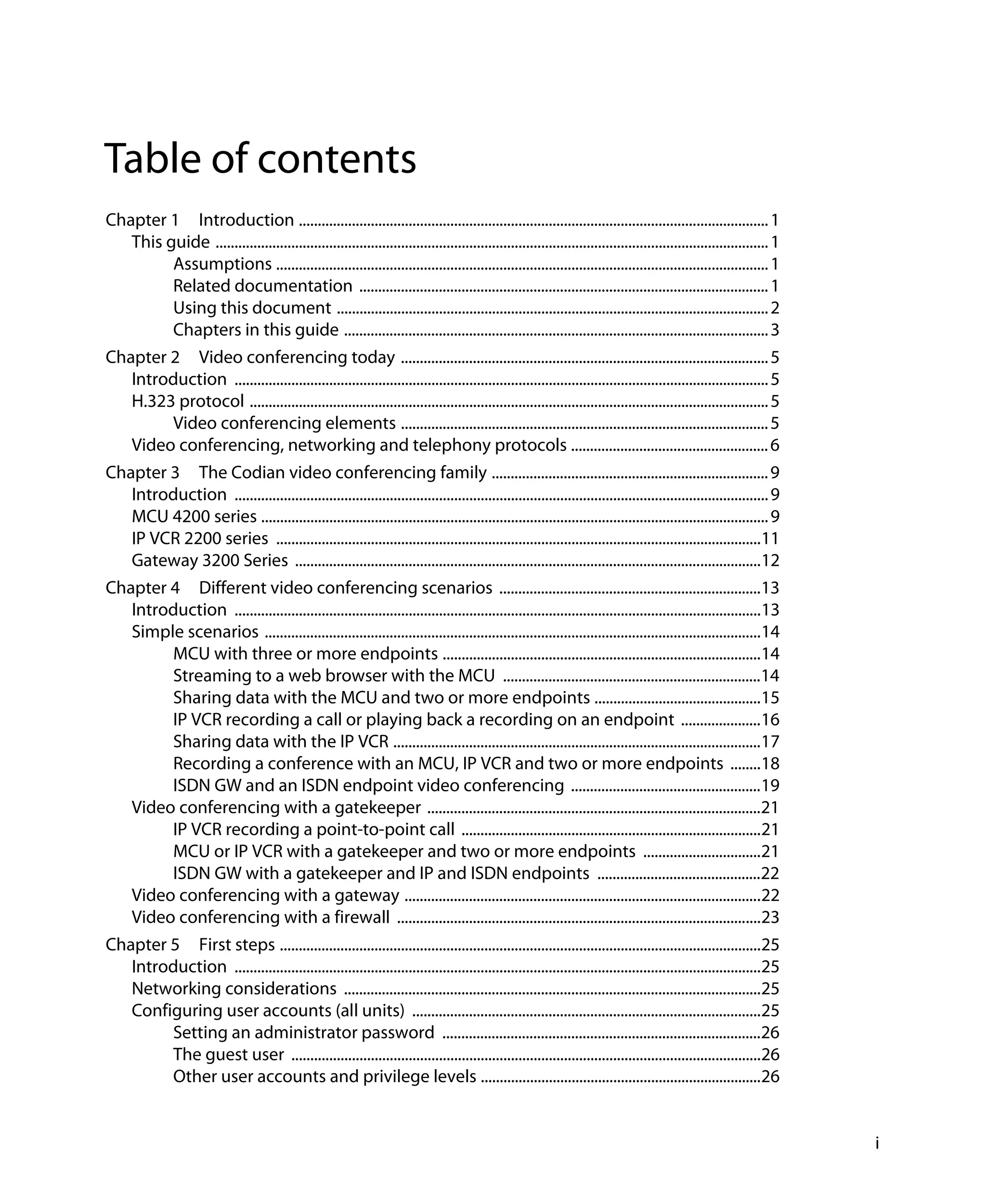 Table of contents
Chapter 1 Introduction ............................................................................................................................ 1
   This guide .................................................................................................................................................. 1
         Assumptions .................................................................................................................................. 1
         Related documentation ............................................................................................................ 1
         Using this document .................................................................................................................. 2
         Chapters in this guide ................................................................................................................ 3
Chapter 2 Video conferencing today ................................................................................................. 5
   Introduction ............................................................................................................................................. 5
   H.323 protocol ......................................................................................................................................... 5
        Video conferencing elements ................................................................................................. 5
   Video conferencing, networking and telephony protocols .................................................... 6
Chapter 3 The Codian video conferencing family ......................................................................... 9
   Introduction ............................................................................................................................................. 9
   MCU 4200 series ...................................................................................................................................... 9
   IP VCR 2200 series ................................................................................................................................11
   Gateway 3200 Series ...........................................................................................................................12
Chapter 4 Different video conferencing scenarios .....................................................................13
   Introduction ...........................................................................................................................................13
   Simple scenarios ...................................................................................................................................14
        MCU with three or more endpoints ....................................................................................14
        Streaming to a web browser with the MCU ....................................................................14
        Sharing data with the MCU and two or more endpoints ............................................15
        IP VCR recording a call or playing back a recording on an endpoint .....................16
        Sharing data with the IP VCR .................................................................................................17
        Recording a conference with an MCU, IP VCR and two or more endpoints ........18
        ISDN GW and an ISDN endpoint video conferencing ..................................................19
   Video conferencing with a gatekeeper ........................................................................................21
        IP VCR recording a point-to-point call ...............................................................................21
        MCU or IP VCR with a gatekeeper and two or more endpoints ...............................21
        ISDN GW with a gatekeeper and IP and ISDN endpoints ...........................................22
   Video conferencing with a gateway ..............................................................................................22
   Video conferencing with a firewall ................................................................................................23
Chapter 5 First steps ...............................................................................................................................25
   Introduction ...........................................................................................................................................25
   Networking considerations ..............................................................................................................25
   Configuring user accounts (all units) ............................................................................................25
        Setting an administrator password ....................................................................................26
        The guest user ............................................................................................................................26
        Other user accounts and privilege levels ..........................................................................26


                                                                                                                                                                     i
 