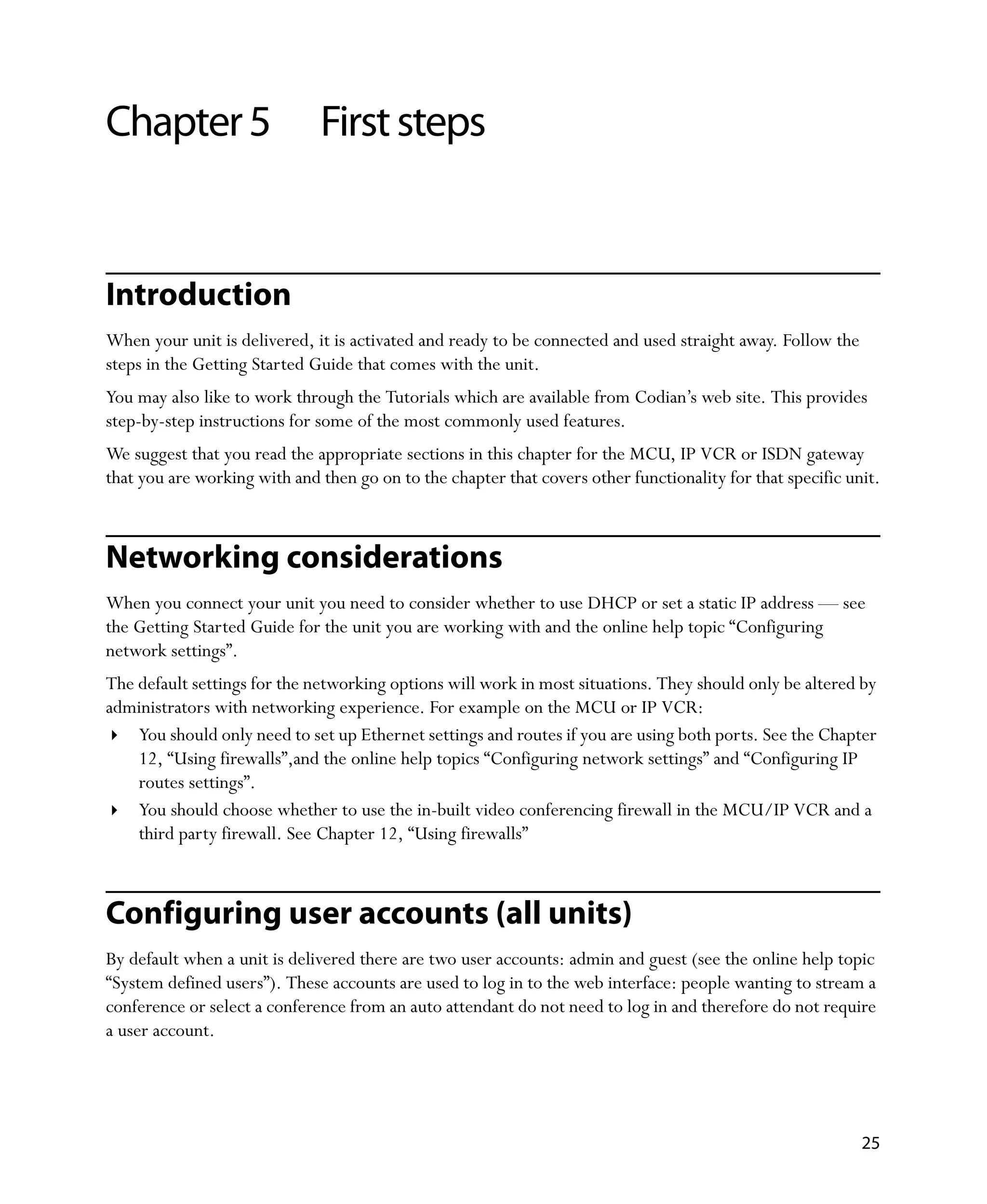 Chapter 5                     First steps


Introduction
When your unit is delivered, it is activated and ready to be connected and used straight away. Follow the
steps in the Getting Started Guide that comes with the unit.
You may also like to work through the Tutorials which are available from Codian’s web site. This provides
step-by-step instructions for some of the most commonly used features.
We suggest that you read the appropriate sections in this chapter for the MCU, IP VCR or ISDN gateway
that you are working with and then go on to the chapter that covers other functionality for that specific unit.



Networking considerations
When you connect your unit you need to consider whether to use DHCP or set a static IP address — see
the Getting Started Guide for the unit you are working with and the online help topic “Configuring
network settings”.
The default settings for the networking options will work in most situations. They should only be altered by
administrators with networking experience. For example on the MCU or IP VCR:
    You should only need to set up Ethernet settings and routes if you are using both ports. See the Chapter
    12‚ “Using firewalls”,and the online help topics “Configuring network settings” and “Configuring IP
    routes settings”.
    You should choose whether to use the in-built video conferencing firewall in the MCU/IP VCR and a
    third party firewall. See Chapter 12‚ “Using firewalls”



Configuring user accounts (all units)
By default when a unit is delivered there are two user accounts: admin and guest (see the online help topic
“System defined users”). These accounts are used to log in to the web interface: people wanting to stream a
conference or select a conference from an auto attendant do not need to log in and therefore do not require
a user account.




                                                                                                            25
 