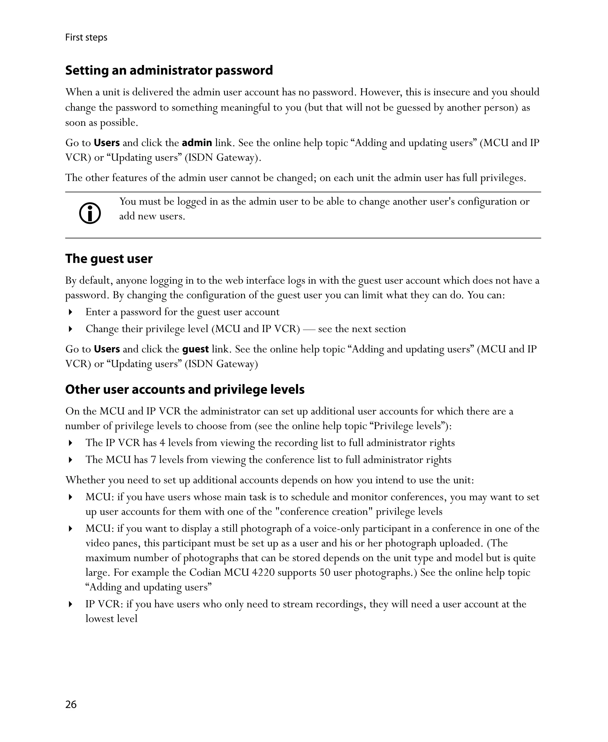 First steps


Setting an administrator password
When a unit is delivered the admin user account has no password. However, this is insecure and you should
change the password to something meaningful to you (but that will not be guessed by another person) as
soon as possible.
Go to Users and click the admin link. See the online help topic “Adding and updating users” (MCU and IP
VCR) or “Updating users” (ISDN Gateway).
The other features of the admin user cannot be changed; on each unit the admin user has full privileges.
              You must be logged in as the admin user to be able to change another user's configuration or
              add new users.


The guest user
By default, anyone logging in to the web interface logs in with the guest user account which does not have a
password. By changing the configuration of the guest user you can limit what they can do. You can:
    Enter a password for the guest user account
    Change their privilege level (MCU and IP VCR) — see the next section
Go to Users and click the guest link. See the online help topic “Adding and updating users” (MCU and IP
VCR) or “Updating users” (ISDN Gateway)

Other user accounts and privilege levels
On the MCU and IP VCR the administrator can set up additional user accounts for which there are a
number of privilege levels to choose from (see the online help topic “Privilege levels”):
    The IP VCR has 4 levels from viewing the recording list to full administrator rights
    The MCU has 7 levels from viewing the conference list to full administrator rights
Whether you need to set up additional accounts depends on how you intend to use the unit:
   MCU: if you have users whose main task is to schedule and monitor conferences, you may want to set
   up user accounts for them with one of the "conference creation" privilege levels
   MCU: if you want to display a still photograph of a voice-only participant in a conference in one of the
   video panes, this participant must be set up as a user and his or her photograph uploaded. (The
   maximum number of photographs that can be stored depends on the unit type and model but is quite
   large. For example the Codian MCU 4220 supports 50 user photographs.) See the online help topic
   “Adding and updating users”
   IP VCR: if you have users who only need to stream recordings, they will need a user account at the
   lowest level




26
 