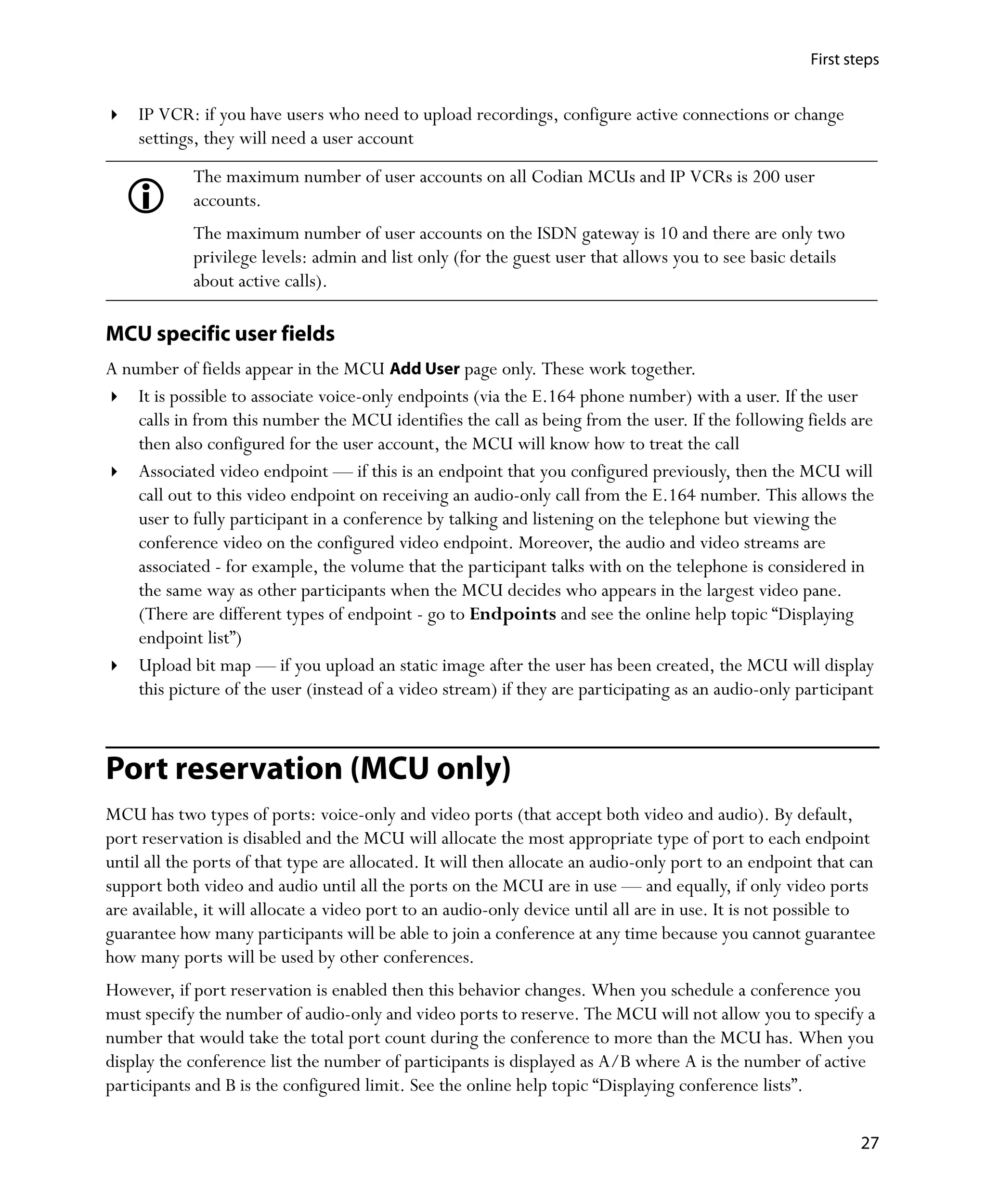 First steps


    IP VCR: if you have users who need to upload recordings, configure active connections or change
    settings, they will need a user account
            The maximum number of user accounts on all Codian MCUs and IP VCRs is 200 user
            accounts.
            The maximum number of user accounts on the ISDN gateway is 10 and there are only two
            privilege levels: admin and list only (for the guest user that allows you to see basic details
            about active calls).

MCU specific user fields
A number of fields appear in the MCU Add User page only. These work together.
    It is possible to associate voice-only endpoints (via the E.164 phone number) with a user. If the user
    calls in from this number the MCU identifies the call as being from the user. If the following fields are
    then also configured for the user account, the MCU will know how to treat the call
    Associated video endpoint — if this is an endpoint that you configured previously, then the MCU will
    call out to this video endpoint on receiving an audio-only call from the E.164 number. This allows the
    user to fully participant in a conference by talking and listening on the telephone but viewing the
    conference video on the configured video endpoint. Moreover, the audio and video streams are
    associated - for example, the volume that the participant talks with on the telephone is considered in
    the same way as other participants when the MCU decides who appears in the largest video pane.
    (There are different types of endpoint - go to Endpoints and see the online help topic “Displaying
    endpoint list”)
    Upload bit map — if you upload an static image after the user has been created, the MCU will display
    this picture of the user (instead of a video stream) if they are participating as an audio-only participant



Port reservation (MCU only)
MCU has two types of ports: voice-only and video ports (that accept both video and audio). By default,
port reservation is disabled and the MCU will allocate the most appropriate type of port to each endpoint
until all the ports of that type are allocated. It will then allocate an audio-only port to an endpoint that can
support both video and audio until all the ports on the MCU are in use — and equally, if only video ports
are available, it will allocate a video port to an audio-only device until all are in use. It is not possible to
guarantee how many participants will be able to join a conference at any time because you cannot guarantee
how many ports will be used by other conferences.
However, if port reservation is enabled then this behavior changes. When you schedule a conference you
must specify the number of audio-only and video ports to reserve. The MCU will not allow you to specify a
number that would take the total port count during the conference to more than the MCU has. When you
display the conference list the number of participants is displayed as A/B where A is the number of active
participants and B is the configured limit. See the online help topic “Displaying conference lists”.

                                                                                                              27
 