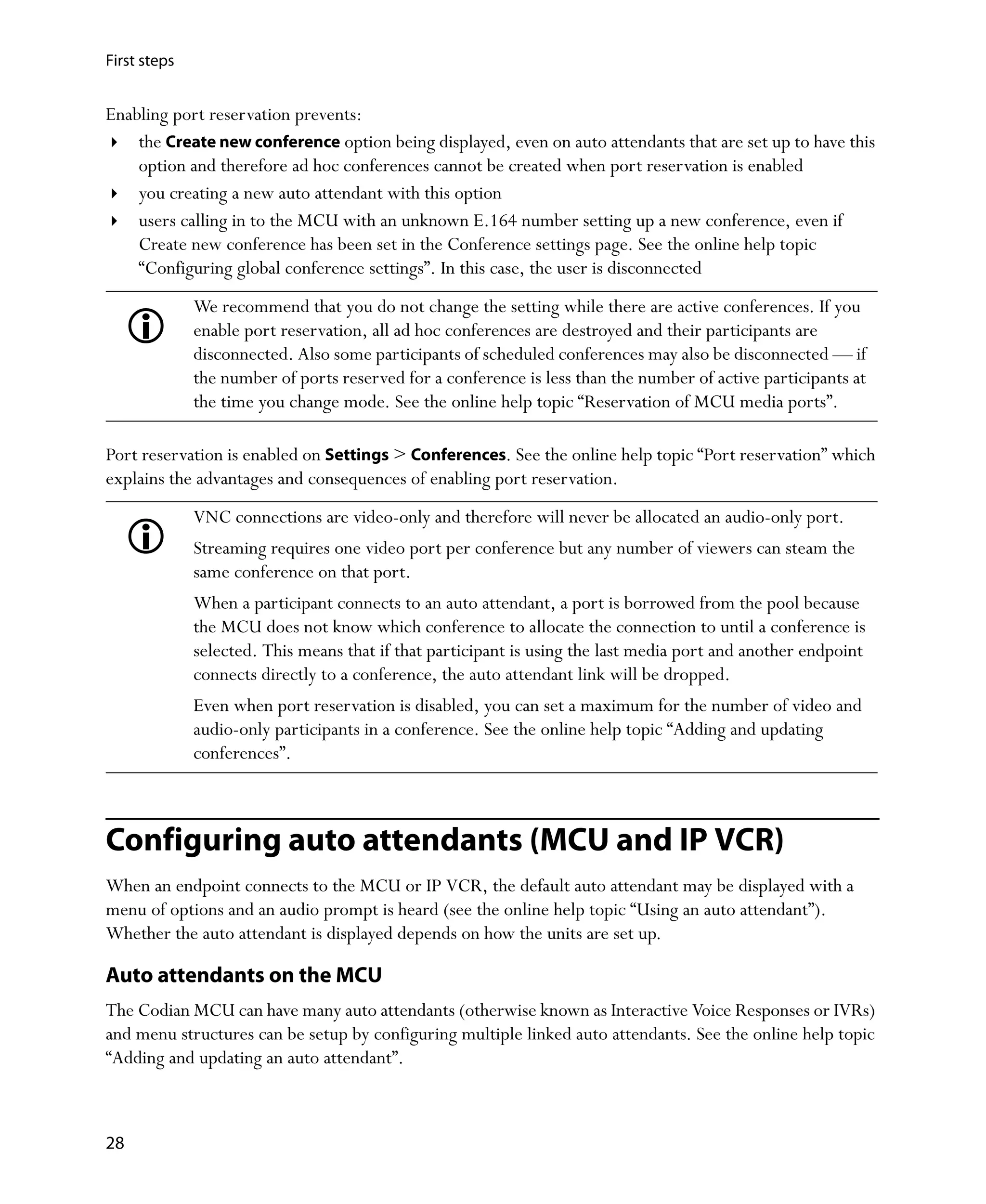 First steps


Enabling port reservation prevents:
    the Create new conference option being displayed, even on auto attendants that are set up to have this
    option and therefore ad hoc conferences cannot be created when port reservation is enabled
    you creating a new auto attendant with this option
    users calling in to the MCU with an unknown E.164 number setting up a new conference, even if
    Create new conference has been set in the Conference settings page. See the online help topic
    “Configuring global conference settings”. In this case, the user is disconnected
              We recommend that you do not change the setting while there are active conferences. If you
              enable port reservation, all ad hoc conferences are destroyed and their participants are
              disconnected. Also some participants of scheduled conferences may also be disconnected — if
              the number of ports reserved for a conference is less than the number of active participants at
              the time you change mode. See the online help topic “Reservation of MCU media ports”.

Port reservation is enabled on Settings > Conferences. See the online help topic “Port reservation” which
explains the advantages and consequences of enabling port reservation.
              VNC connections are video-only and therefore will never be allocated an audio-only port.
              Streaming requires one video port per conference but any number of viewers can steam the
              same conference on that port.
              When a participant connects to an auto attendant, a port is borrowed from the pool because
              the MCU does not know which conference to allocate the connection to until a conference is
              selected. This means that if that participant is using the last media port and another endpoint
              connects directly to a conference, the auto attendant link will be dropped.
              Even when port reservation is disabled, you can set a maximum for the number of video and
              audio-only participants in a conference. See the online help topic “Adding and updating
              conferences”.



Configuring auto attendants (MCU and IP VCR)
When an endpoint connects to the MCU or IP VCR, the default auto attendant may be displayed with a
menu of options and an audio prompt is heard (see the online help topic “Using an auto attendant”).
Whether the auto attendant is displayed depends on how the units are set up.

Auto attendants on the MCU
The Codian MCU can have many auto attendants (otherwise known as Interactive Voice Responses or IVRs)
and menu structures can be setup by configuring multiple linked auto attendants. See the online help topic
“Adding and updating an auto attendant”.



28
 