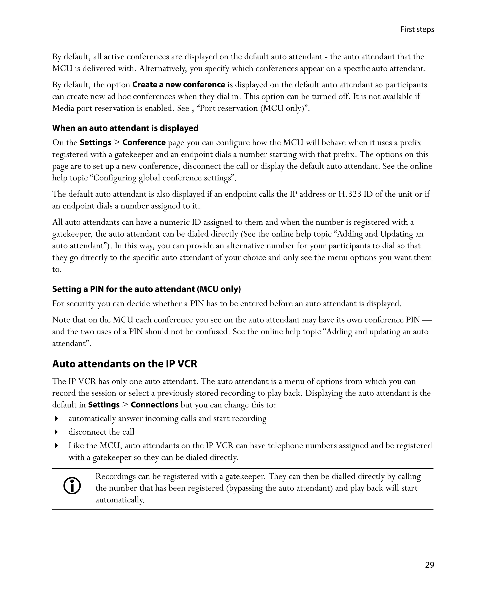 First steps


By default, all active conferences are displayed on the default auto attendant - the auto attendant that the
MCU is delivered with. Alternatively, you specify which conferences appear on a specific auto attendant.
By default, the option Create a new conference is displayed on the default auto attendant so participants
can create new ad hoc conferences when they dial in. This option can be turned off. It is not available if
Media port reservation is enabled. See ‚ “Port reservation (MCU only)”.

When an auto attendant is displayed
On the Settings > Conference page you can configure how the MCU will behave when it uses a prefix
registered with a gatekeeper and an endpoint dials a number starting with that prefix. The options on this
page are to set up a new conference, disconnect the call or display the default auto attendant. See the online
help topic “Configuring global conference settings”.
The default auto attendant is also displayed if an endpoint calls the IP address or H.323 ID of the unit or if
an endpoint dials a number assigned to it.
All auto attendants can have a numeric ID assigned to them and when the number is registered with a
gatekeeper, the auto attendant can be dialed directly (See the online help topic “Adding and Updating an
auto attendant”). In this way, you can provide an alternative number for your participants to dial so that
they go directly to the specific auto attendant of your choice and only see the menu options you want them
to.

Setting a PIN for the auto attendant (MCU only)
For security you can decide whether a PIN has to be entered before an auto attendant is displayed.
Note that on the MCU each conference you see on the auto attendant may have its own conference PIN —
and the two uses of a PIN should not be confused. See the online help topic “Adding and updating an auto
attendant”.

Auto attendants on the IP VCR
The IP VCR has only one auto attendant. The auto attendant is a menu of options from which you can
record the session or select a previously stored recording to play back. Displaying the auto attendant is the
default in Settings > Connections but you can change this to:
    automatically answer incoming calls and start recording
    disconnect the call
    Like the MCU, auto attendants on the IP VCR can have telephone numbers assigned and be registered
    with a gatekeeper so they can be dialed directly.
            Recordings can be registered with a gatekeeper. They can then be dialled directly by calling
            the number that has been registered (bypassing the auto attendant) and play back will start
            automatically.




                                                                                                             29
 