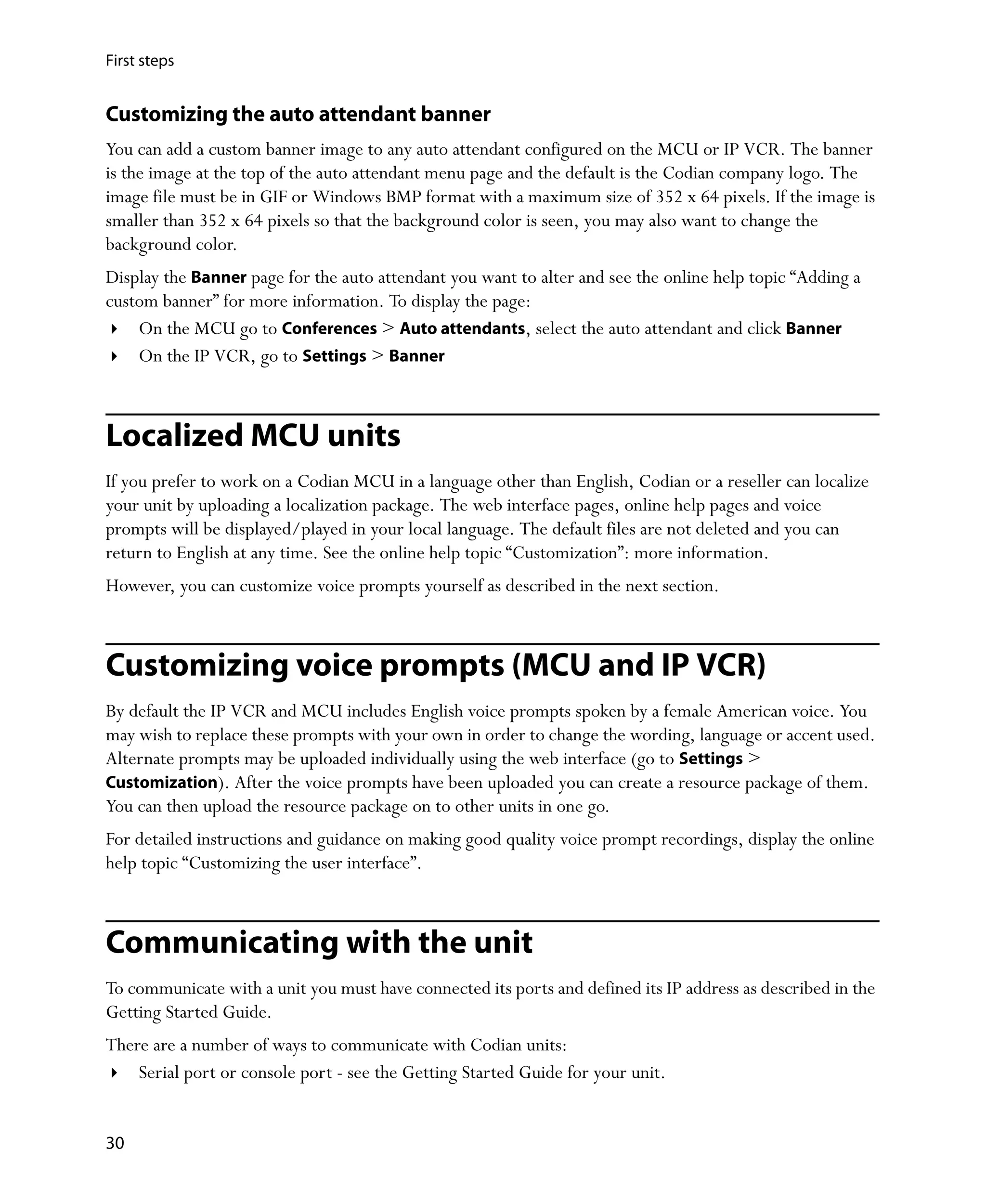 First steps


Customizing the auto attendant banner
You can add a custom banner image to any auto attendant configured on the MCU or IP VCR. The banner
is the image at the top of the auto attendant menu page and the default is the Codian company logo. The
image file must be in GIF or Windows BMP format with a maximum size of 352 x 64 pixels. If the image is
smaller than 352 x 64 pixels so that the background color is seen, you may also want to change the
background color.
Display the Banner page for the auto attendant you want to alter and see the online help topic “Adding a
custom banner” for more information. To display the page:
    On the MCU go to Conferences > Auto attendants, select the auto attendant and click Banner
    On the IP VCR, go to Settings > Banner



Localized MCU units
If you prefer to work on a Codian MCU in a language other than English, Codian or a reseller can localize
your unit by uploading a localization package. The web interface pages, online help pages and voice
prompts will be displayed/played in your local language. The default files are not deleted and you can
return to English at any time. See the online help topic “Customization”: more information.
However, you can customize voice prompts yourself as described in the next section.



Customizing voice prompts (MCU and IP VCR)
By default the IP VCR and MCU includes English voice prompts spoken by a female American voice. You
may wish to replace these prompts with your own in order to change the wording, language or accent used.
Alternate prompts may be uploaded individually using the web interface (go to Settings >
Customization). After the voice prompts have been uploaded you can create a resource package of them.
You can then upload the resource package on to other units in one go.
For detailed instructions and guidance on making good quality voice prompt recordings, display the online
help topic “Customizing the user interface”.



Communicating with the unit
To communicate with a unit you must have connected its ports and defined its IP address as described in the
Getting Started Guide.
There are a number of ways to communicate with Codian units:
    Serial port or console port - see the Getting Started Guide for your unit.


30
 