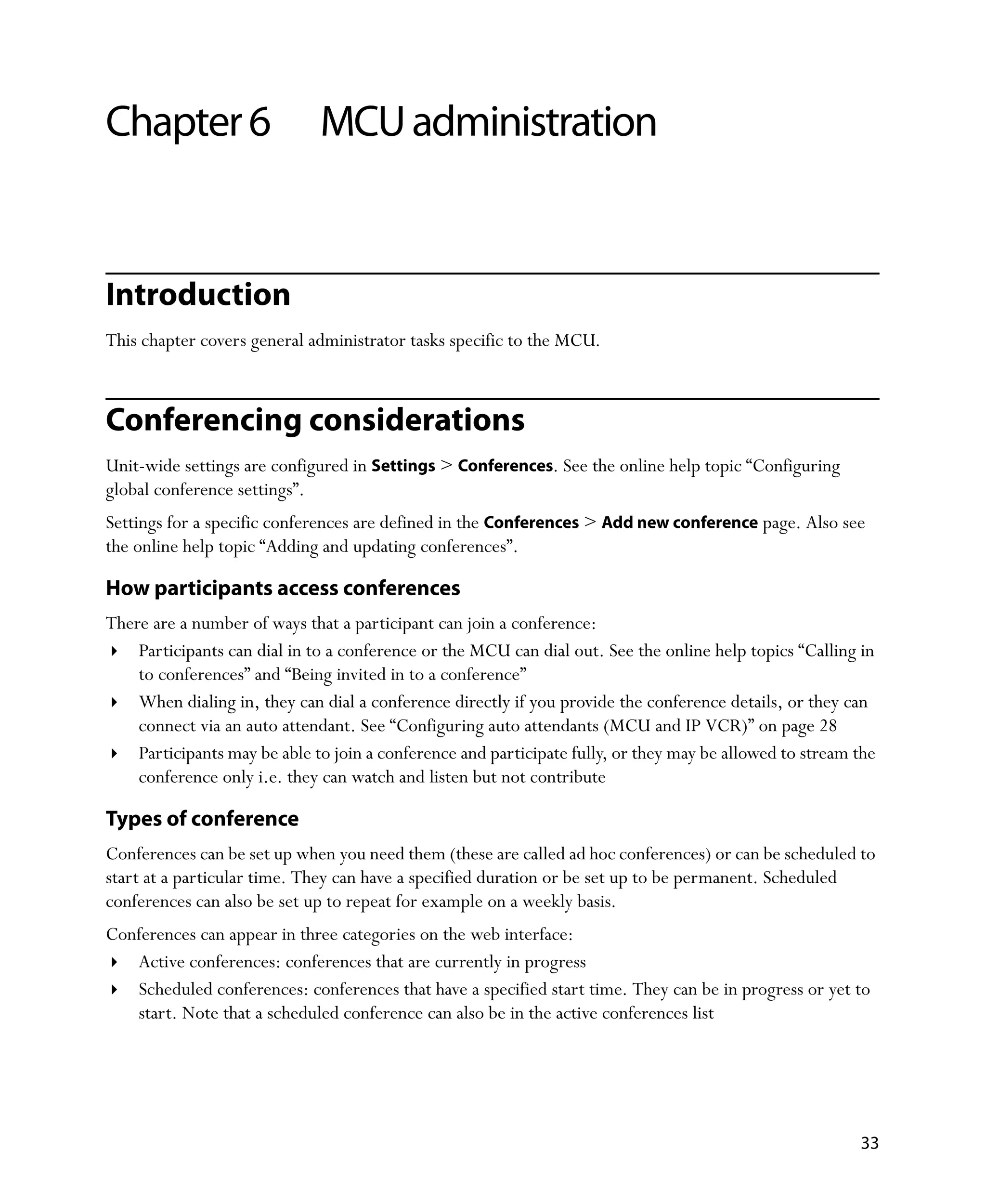 Chapter 6                     MCU administration


Introduction
This chapter covers general administrator tasks specific to the MCU.



Conferencing considerations
Unit-wide settings are configured in Settings > Conferences. See the online help topic “Configuring
global conference settings”.
Settings for a specific conferences are defined in the Conferences > Add new conference page. Also see
the online help topic “Adding and updating conferences”.

How participants access conferences
There are a number of ways that a participant can join a conference:
    Participants can dial in to a conference or the MCU can dial out. See the online help topics “Calling in
    to conferences” and “Being invited in to a conference”
    When dialing in, they can dial a conference directly if you provide the conference details, or they can
    connect via an auto attendant. See “Configuring auto attendants (MCU and IP VCR)” on page 28
    Participants may be able to join a conference and participate fully, or they may be allowed to stream the
    conference only i.e. they can watch and listen but not contribute

Types of conference
Conferences can be set up when you need them (these are called ad hoc conferences) or can be scheduled to
start at a particular time. They can have a specified duration or be set up to be permanent. Scheduled
conferences can also be set up to repeat for example on a weekly basis.
Conferences can appear in three categories on the web interface:
   Active conferences: conferences that are currently in progress
   Scheduled conferences: conferences that have a specified start time. They can be in progress or yet to
   start. Note that a scheduled conference can also be in the active conferences list




                                                                                                          33
 