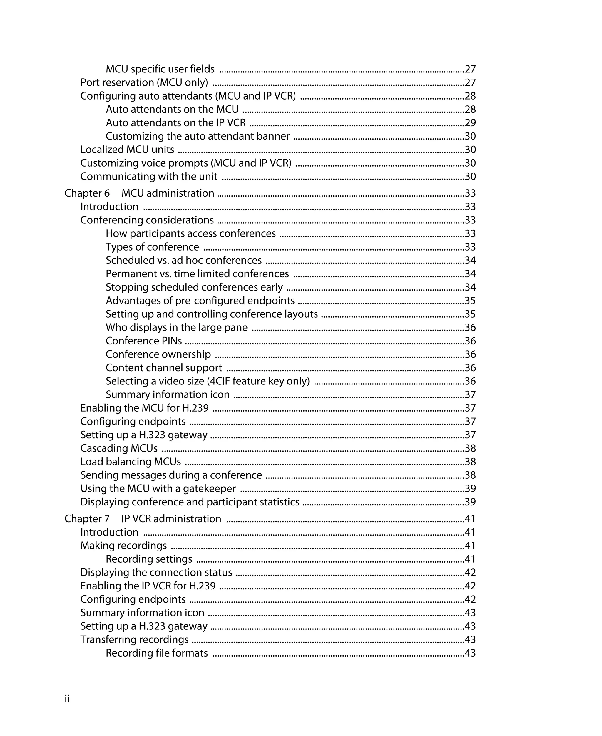 MCU specific user fields ..........................................................................................................27
      Port reservation (MCU only) .............................................................................................................27
      Configuring auto attendants (MCU and IP VCR) .......................................................................28
            Auto attendants on the MCU ................................................................................................28
            Auto attendants on the IP VCR .............................................................................................29
            Customizing the auto attendant banner ..........................................................................30
      Localized MCU units ............................................................................................................................30
      Customizing voice prompts (MCU and IP VCR) .........................................................................30
      Communicating with the unit .........................................................................................................30
Chapter 6 MCU administration ...........................................................................................................33
   Introduction ...........................................................................................................................................33
   Conferencing considerations ...........................................................................................................33
         How participants access conferences ................................................................................33
         Types of conference .................................................................................................................33
         Scheduled vs. ad hoc conferences ......................................................................................34
         Permanent vs. time limited conferences ..........................................................................34
         Stopping scheduled conferences early .............................................................................34
         Advantages of pre-configured endpoints ........................................................................35
         Setting up and controlling conference layouts ..............................................................35
         Who displays in the large pane ............................................................................................36
         Conference PINs .........................................................................................................................36
         Conference ownership ............................................................................................................36
         Content channel support .......................................................................................................36
         Selecting a video size (4CIF feature key only) .................................................................36
         Summary information icon ....................................................................................................37
   Enabling the MCU for H.239 .............................................................................................................37
   Configuring endpoints .......................................................................................................................37
   Setting up a H.323 gateway ..............................................................................................................37
   Cascading MCUs ...................................................................................................................................38
   Load balancing MCUs .........................................................................................................................38
   Sending messages during a conference ......................................................................................38
   Using the MCU with a gatekeeper .................................................................................................39
   Displaying conference and participant statistics ......................................................................39
Chapter 7 IP VCR administration .......................................................................................................41
   Introduction ...........................................................................................................................................41
   Making recordings ...............................................................................................................................41
         Recording settings ....................................................................................................................41
   Displaying the connection status ...................................................................................................42
   Enabling the IP VCR for H.239 ..........................................................................................................42
   Configuring endpoints .......................................................................................................................42
   Summary information icon ...............................................................................................................43
   Setting up a H.323 gateway ..............................................................................................................43
   Transferring recordings ......................................................................................................................43
         Recording file formats .............................................................................................................43



ii
 