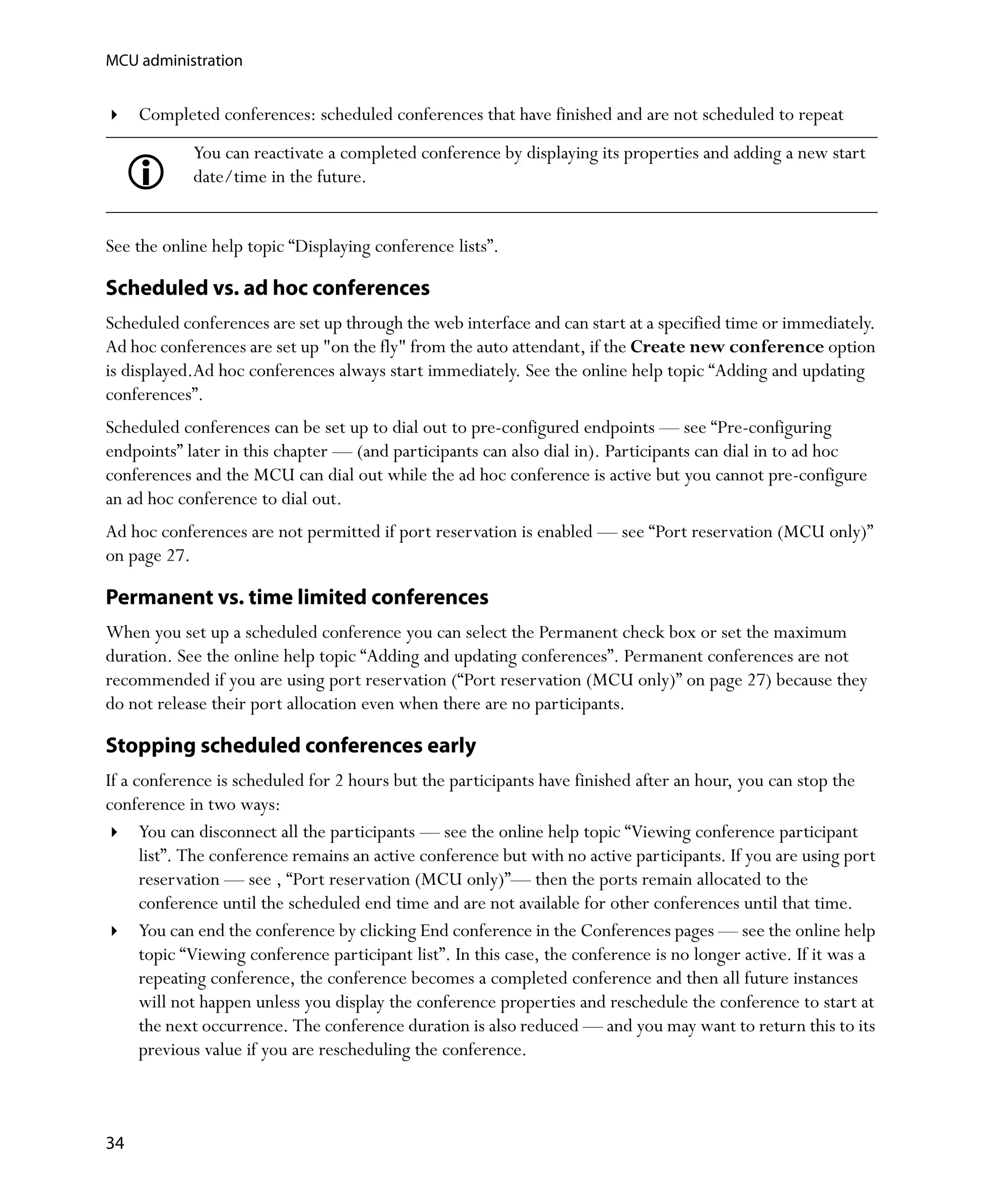 MCU administration


     Completed conferences: scheduled conferences that have finished and are not scheduled to repeat
            You can reactivate a completed conference by displaying its properties and adding a new start
            date/time in the future.


See the online help topic “Displaying conference lists”.

Scheduled vs. ad hoc conferences
Scheduled conferences are set up through the web interface and can start at a specified time or immediately.
Ad hoc conferences are set up "on the fly" from the auto attendant, if the Create new conference option
is displayed.Ad hoc conferences always start immediately. See the online help topic “Adding and updating
conferences”.
Scheduled conferences can be set up to dial out to pre-configured endpoints — see “Pre-configuring
endpoints” later in this chapter — (and participants can also dial in). Participants can dial in to ad hoc
conferences and the MCU can dial out while the ad hoc conference is active but you cannot pre-configure
an ad hoc conference to dial out.
Ad hoc conferences are not permitted if port reservation is enabled — see “Port reservation (MCU only)”
on page 27.

Permanent vs. time limited conferences
When you set up a scheduled conference you can select the Permanent check box or set the maximum
duration. See the online help topic “Adding and updating conferences”. Permanent conferences are not
recommended if you are using port reservation (“Port reservation (MCU only)” on page 27) because they
do not release their port allocation even when there are no participants.

Stopping scheduled conferences early
If a conference is scheduled for 2 hours but the participants have finished after an hour, you can stop the
conference in two ways:
      You can disconnect all the participants — see the online help topic “Viewing conference participant
      list”. The conference remains an active conference but with no active participants. If you are using port
      reservation — see ‚ “Port reservation (MCU only)”— then the ports remain allocated to the
      conference until the scheduled end time and are not available for other conferences until that time.
      You can end the conference by clicking End conference in the Conferences pages — see the online help
      topic “Viewing conference participant list”. In this case, the conference is no longer active. If it was a
      repeating conference, the conference becomes a completed conference and then all future instances
      will not happen unless you display the conference properties and reschedule the conference to start at
      the next occurrence. The conference duration is also reduced — and you may want to return this to its
      previous value if you are rescheduling the conference.



34
 