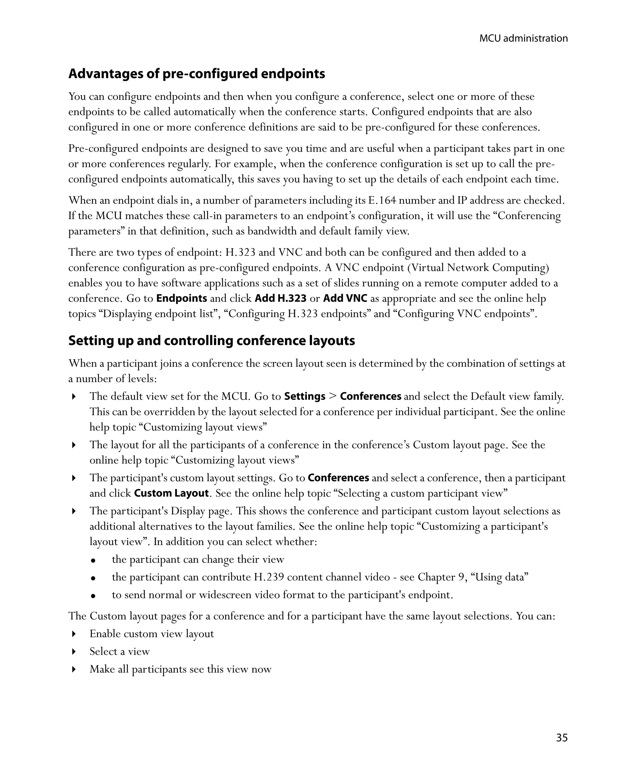 MCU administration


Advantages of pre-configured endpoints
You can configure endpoints and then when you configure a conference, select one or more of these
endpoints to be called automatically when the conference starts. Configured endpoints that are also
configured in one or more conference definitions are said to be pre-configured for these conferences.
Pre-configured endpoints are designed to save you time and are useful when a participant takes part in one
or more conferences regularly. For example, when the conference configuration is set up to call the pre-
configured endpoints automatically, this saves you having to set up the details of each endpoint each time.
When an endpoint dials in, a number of parameters including its E.164 number and IP address are checked.
If the MCU matches these call-in parameters to an endpoint’s configuration, it will use the “Conferencing
parameters” in that definition, such as bandwidth and default family view.
There are two types of endpoint: H.323 and VNC and both can be configured and then added to a
conference configuration as pre-configured endpoints. A VNC endpoint (Virtual Network Computing)
enables you to have software applications such as a set of slides running on a remote computer added to a
conference. Go to Endpoints and click Add H.323 or Add VNC as appropriate and see the online help
topics “Displaying endpoint list”, “Configuring H.323 endpoints” and “Configuring VNC endpoints”.

Setting up and controlling conference layouts
When a participant joins a conference the screen layout seen is determined by the combination of settings at
a number of levels:
    The default view set for the MCU. Go to Settings > Conferences and select the Default view family.
    This can be overridden by the layout selected for a conference per individual participant. See the online
    help topic “Customizing layout views”
    The layout for all the participants of a conference in the conference’s Custom layout page. See the
    online help topic “Customizing layout views”
    The participant's custom layout settings. Go to Conferences and select a conference, then a participant
    and click Custom Layout. See the online help topic “Selecting a custom participant view”
    The participant's Display page. This shows the conference and participant custom layout selections as
    additional alternatives to the layout families. See the online help topic “Customizing a participant's
    layout view”. In addition you can select whether:
         the participant can change their view
         the participant can contribute H.239 content channel video - see Chapter 9‚ “Using data”
         to send normal or widescreen video format to the participant's endpoint.
The Custom layout pages for a conference and for a participant have the same layout selections. You can:
    Enable custom view layout
    Select a view
    Make all participants see this view now




                                                                                                           35
 