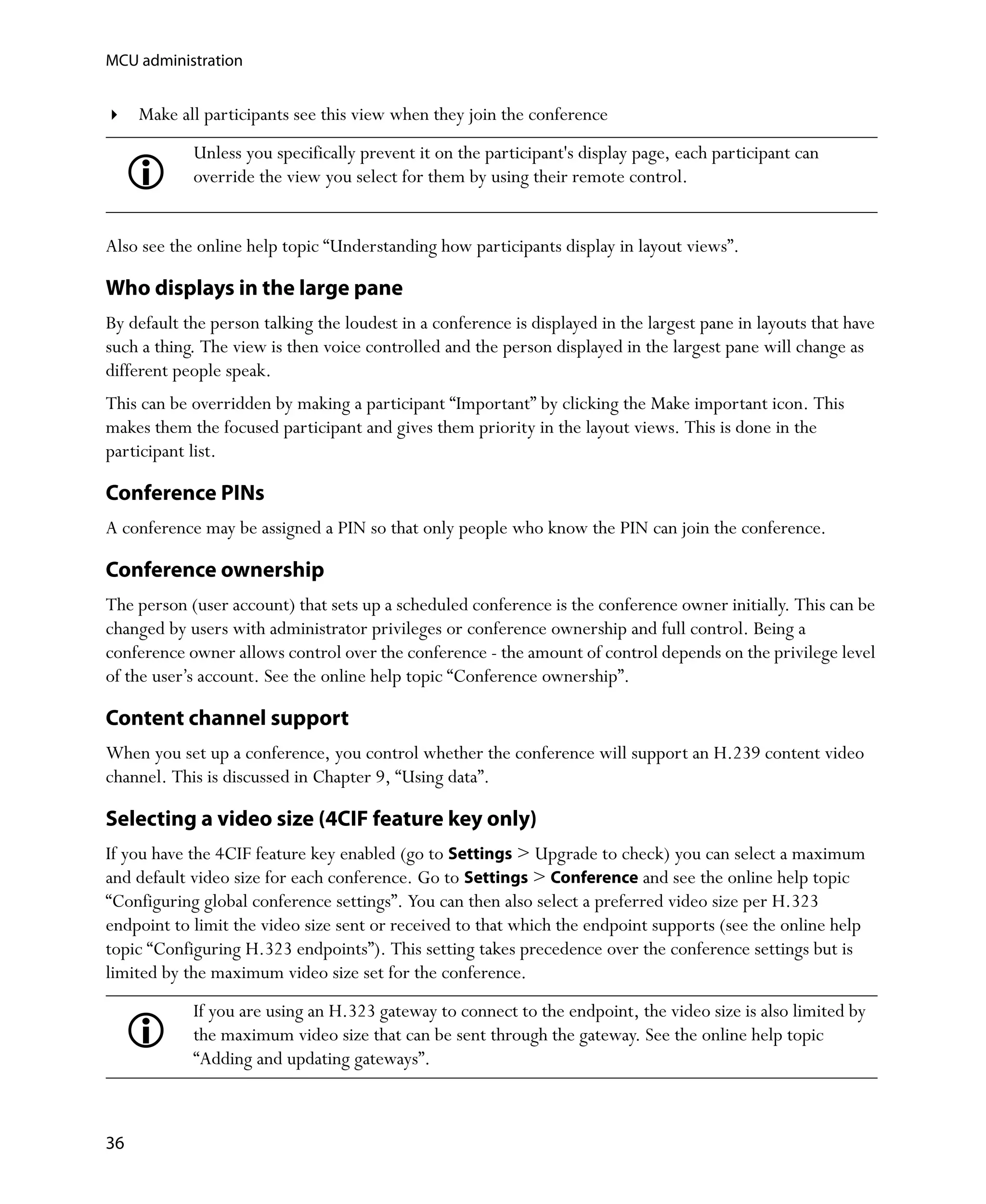 MCU administration


     Make all participants see this view when they join the conference
            Unless you specifically prevent it on the participant's display page, each participant can
            override the view you select for them by using their remote control.


Also see the online help topic “Understanding how participants display in layout views”.

Who displays in the large pane
By default the person talking the loudest in a conference is displayed in the largest pane in layouts that have
such a thing. The view is then voice controlled and the person displayed in the largest pane will change as
different people speak.
This can be overridden by making a participant “Important” by clicking the Make important icon. This
makes them the focused participant and gives them priority in the layout views. This is done in the
participant list.

Conference PINs
A conference may be assigned a PIN so that only people who know the PIN can join the conference.

Conference ownership
The person (user account) that sets up a scheduled conference is the conference owner initially. This can be
changed by users with administrator privileges or conference ownership and full control. Being a
conference owner allows control over the conference - the amount of control depends on the privilege level
of the user’s account. See the online help topic “Conference ownership”.

Content channel support
When you set up a conference, you control whether the conference will support an H.239 content video
channel. This is discussed in Chapter 9‚ “Using data”.

Selecting a video size (4CIF feature key only)
If you have the 4CIF feature key enabled (go to Settings > Upgrade to check) you can select a maximum
and default video size for each conference. Go to Settings > Conference and see the online help topic
“Configuring global conference settings”. You can then also select a preferred video size per H.323
endpoint to limit the video size sent or received to that which the endpoint supports (see the online help
topic “Configuring H.323 endpoints”). This setting takes precedence over the conference settings but is
limited by the maximum video size set for the conference.
            If you are using an H.323 gateway to connect to the endpoint, the video size is also limited by
            the maximum video size that can be sent through the gateway. See the online help topic
            “Adding and updating gateways”.



36
 