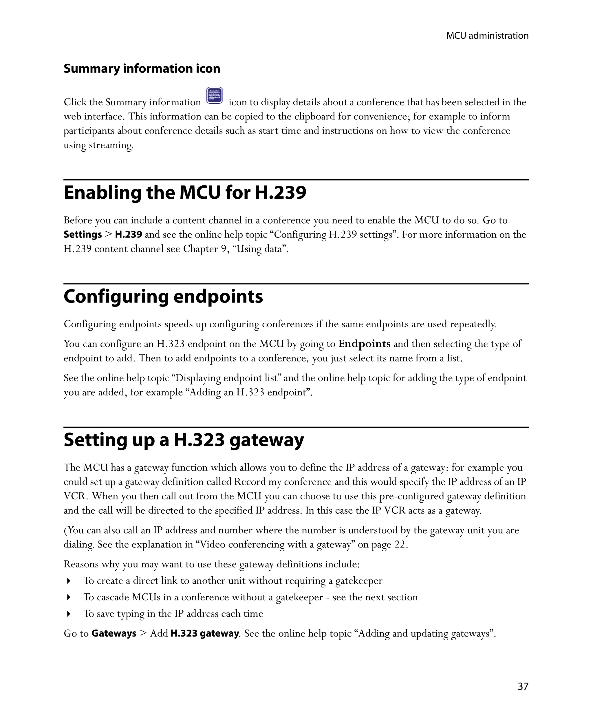 MCU administration


Summary information icon

Click the Summary information          icon to display details about a conference that has been selected in the
web interface. This information can be copied to the clipboard for convenience; for example to inform
participants about conference details such as start time and instructions on how to view the conference
using streaming.



Enabling the MCU for H.239
Before you can include a content channel in a conference you need to enable the MCU to do so. Go to
Settings > H.239 and see the online help topic “Configuring H.239 settings”. For more information on the
H.239 content channel see Chapter 9‚ “Using data”.



Configuring endpoints
Configuring endpoints speeds up configuring conferences if the same endpoints are used repeatedly.
You can configure an H.323 endpoint on the MCU by going to Endpoints and then selecting the type of
endpoint to add. Then to add endpoints to a conference, you just select its name from a list.
See the online help topic “Displaying endpoint list” and the online help topic for adding the type of endpoint
you are added, for example “Adding an H.323 endpoint”.



Setting up a H.323 gateway
The MCU has a gateway function which allows you to define the IP address of a gateway: for example you
could set up a gateway definition called Record my conference and this would specify the IP address of an IP
VCR. When you then call out from the MCU you can choose to use this pre-configured gateway definition
and the call will be directed to the specified IP address. In this case the IP VCR acts as a gateway.
(You can also call an IP address and number where the number is understood by the gateway unit you are
dialing. See the explanation in “Video conferencing with a gateway” on page 22.
Reasons why you may want to use these gateway definitions include:
    To create a direct link to another unit without requiring a gatekeeper
    To cascade MCUs in a conference without a gatekeeper - see the next section
    To save typing in the IP address each time
Go to Gateways > Add H.323 gateway. See the online help topic “Adding and updating gateways”.



                                                                                                            37
 