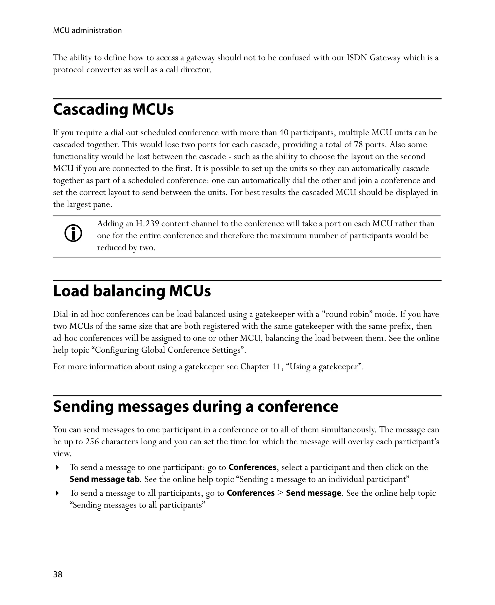 MCU administration


The ability to define how to access a gateway should not to be confused with our ISDN Gateway which is a
protocol converter as well as a call director.



Cascading MCUs
If you require a dial out scheduled conference with more than 40 participants, multiple MCU units can be
cascaded together. This would lose two ports for each cascade, providing a total of 78 ports. Also some
functionality would be lost between the cascade - such as the ability to choose the layout on the second
MCU if you are connected to the first. It is possible to set up the units so they can automatically cascade
together as part of a scheduled conference: one can automatically dial the other and join a conference and
set the correct layout to send between the units. For best results the cascaded MCU should be displayed in
the largest pane.
            Adding an H.239 content channel to the conference will take a port on each MCU rather than
            one for the entire conference and therefore the maximum number of participants would be
            reduced by two.



Load balancing MCUs
Dial-in ad hoc conferences can be load balanced using a gatekeeper with a "round robin” mode. If you have
two MCUs of the same size that are both registered with the same gatekeeper with the same prefix, then
ad-hoc conferences will be assigned to one or other MCU, balancing the load between them. See the online
help topic “Configuring Global Conference Settings”.
For more information about using a gatekeeper see Chapter 11‚ “Using a gatekeeper”.



Sending messages during a conference
You can send messages to one participant in a conference or to all of them simultaneously. The message can
be up to 256 characters long and you can set the time for which the message will overlay each participant’s
view.
    To send a message to one participant: go to Conferences, select a participant and then click on the
    Send message tab. See the online help topic “Sending a message to an individual participant”
    To send a message to all participants, go to Conferences > Send message. See the online help topic
    “Sending messages to all participants”




38
 