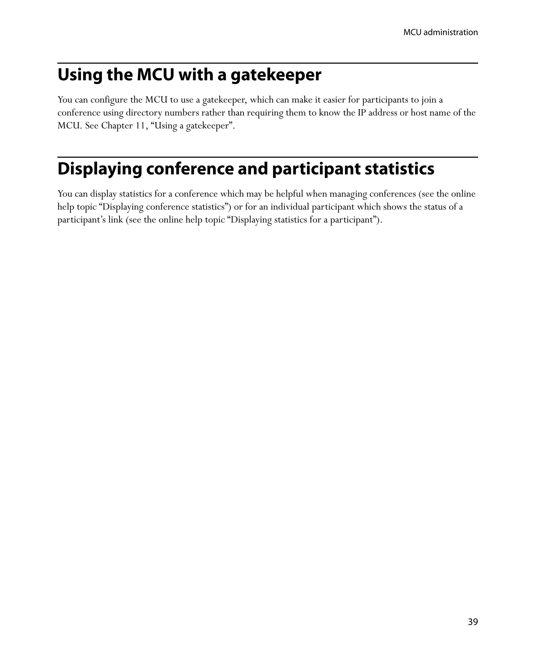 MCU administration




Using the MCU with a gatekeeper
You can configure the MCU to use a gatekeeper, which can make it easier for participants to join a
conference using directory numbers rather than requiring them to know the IP address or host name of the
MCU. See Chapter 11‚ “Using a gatekeeper”.



Displaying conference and participant statistics
You can display statistics for a conference which may be helpful when managing conferences (see the online
help topic “Displaying conference statistics”) or for an individual participant which shows the status of a
participant’s link (see the online help topic “Displaying statistics for a participant”).




                                                                                                         39
 