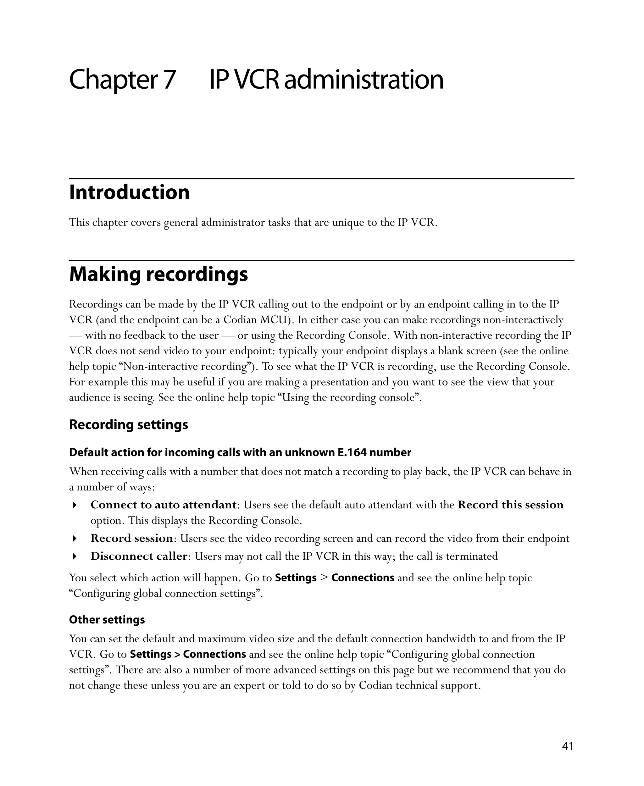 Chapter 7                    IP VCR administration


Introduction
This chapter covers general administrator tasks that are unique to the IP VCR.



Making recordings
Recordings can be made by the IP VCR calling out to the endpoint or by an endpoint calling in to the IP
VCR (and the endpoint can be a Codian MCU). In either case you can make recordings non-interactively
— with no feedback to the user — or using the Recording Console. With non-interactive recording the IP
VCR does not send video to your endpoint: typically your endpoint displays a blank screen (see the online
help topic “Non-interactive recording”). To see what the IP VCR is recording, use the Recording Console.
For example this may be useful if you are making a presentation and you want to see the view that your
audience is seeing. See the online help topic “Using the recording console”.

Recording settings
Default action for incoming calls with an unknown E.164 number
When receiving calls with a number that does not match a recording to play back, the IP VCR can behave in
a number of ways:
    Connect to auto attendant: Users see the default auto attendant with the Record this session
    option. This displays the Recording Console.
    Record session: Users see the video recording screen and can record the video from their endpoint
    Disconnect caller: Users may not call the IP VCR in this way; the call is terminated
You select which action will happen. Go to Settings > Connections and see the online help topic
“Configuring global connection settings”.

Other settings
You can set the default and maximum video size and the default connection bandwidth to and from the IP
VCR. Go to Settings > Connections and see the online help topic “Configuring global connection
settings”. There are also a number of more advanced settings on this page but we recommend that you do
not change these unless you are an expert or told to do so by Codian technical support.



                                                                                                       41
 