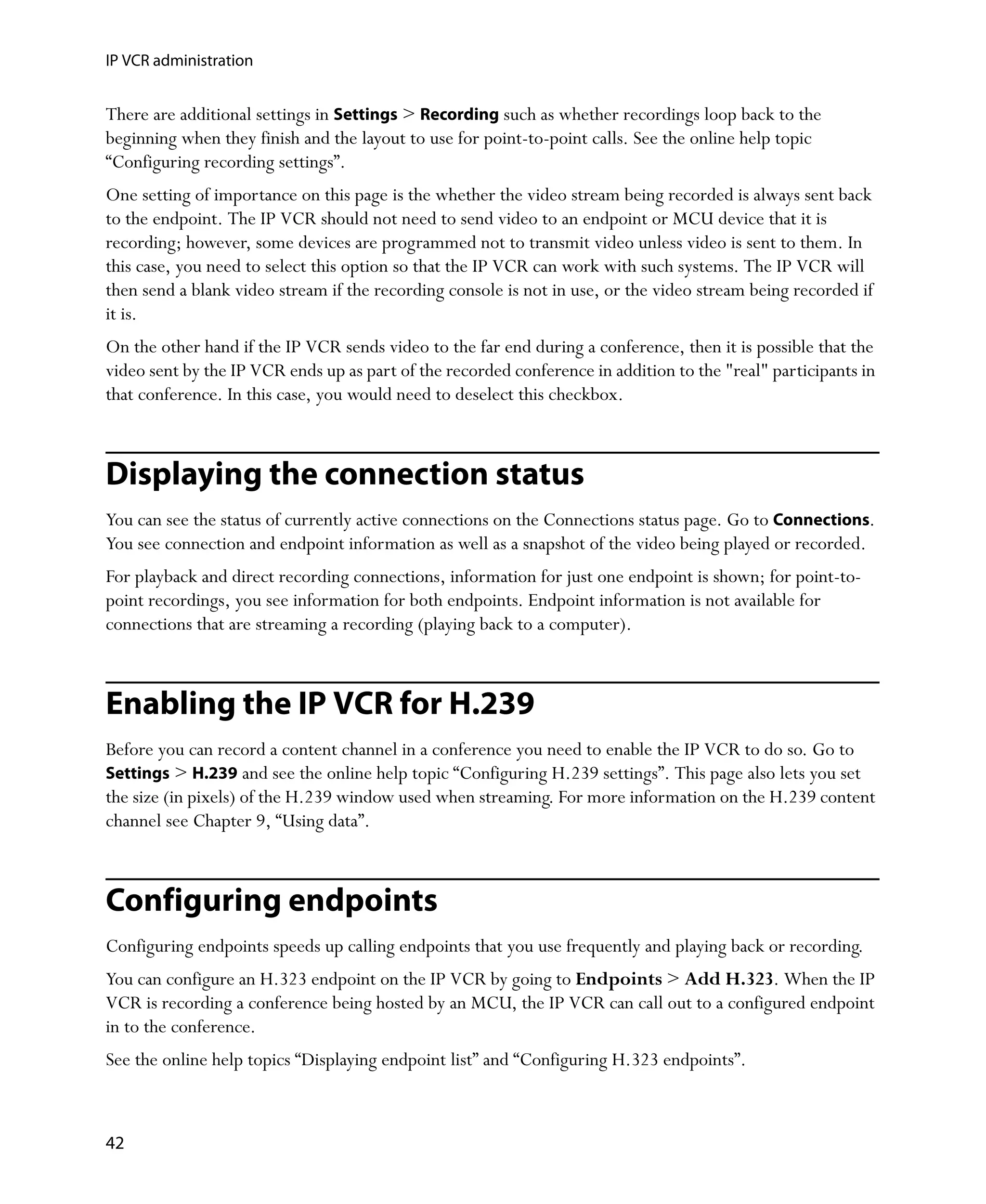 IP VCR administration


There are additional settings in Settings > Recording such as whether recordings loop back to the
beginning when they finish and the layout to use for point-to-point calls. See the online help topic
“Configuring recording settings”.
One setting of importance on this page is the whether the video stream being recorded is always sent back
to the endpoint. The IP VCR should not need to send video to an endpoint or MCU device that it is
recording; however, some devices are programmed not to transmit video unless video is sent to them. In
this case, you need to select this option so that the IP VCR can work with such systems. The IP VCR will
then send a blank video stream if the recording console is not in use, or the video stream being recorded if
it is.
On the other hand if the IP VCR sends video to the far end during a conference, then it is possible that the
video sent by the IP VCR ends up as part of the recorded conference in addition to the "real" participants in
that conference. In this case, you would need to deselect this checkbox.



Displaying the connection status
You can see the status of currently active connections on the Connections status page. Go to Connections.
You see connection and endpoint information as well as a snapshot of the video being played or recorded.
For playback and direct recording connections, information for just one endpoint is shown; for point-to-
point recordings, you see information for both endpoints. Endpoint information is not available for
connections that are streaming a recording (playing back to a computer).



Enabling the IP VCR for H.239
Before you can record a content channel in a conference you need to enable the IP VCR to do so. Go to
Settings > H.239 and see the online help topic “Configuring H.239 settings”. This page also lets you set
the size (in pixels) of the H.239 window used when streaming. For more information on the H.239 content
channel see Chapter 9‚ “Using data”.



Configuring endpoints
Configuring endpoints speeds up calling endpoints that you use frequently and playing back or recording.
You can configure an H.323 endpoint on the IP VCR by going to Endpoints > Add H.323. When the IP
VCR is recording a conference being hosted by an MCU, the IP VCR can call out to a configured endpoint
in to the conference.
See the online help topics “Displaying endpoint list” and “Configuring H.323 endpoints”.



42
 