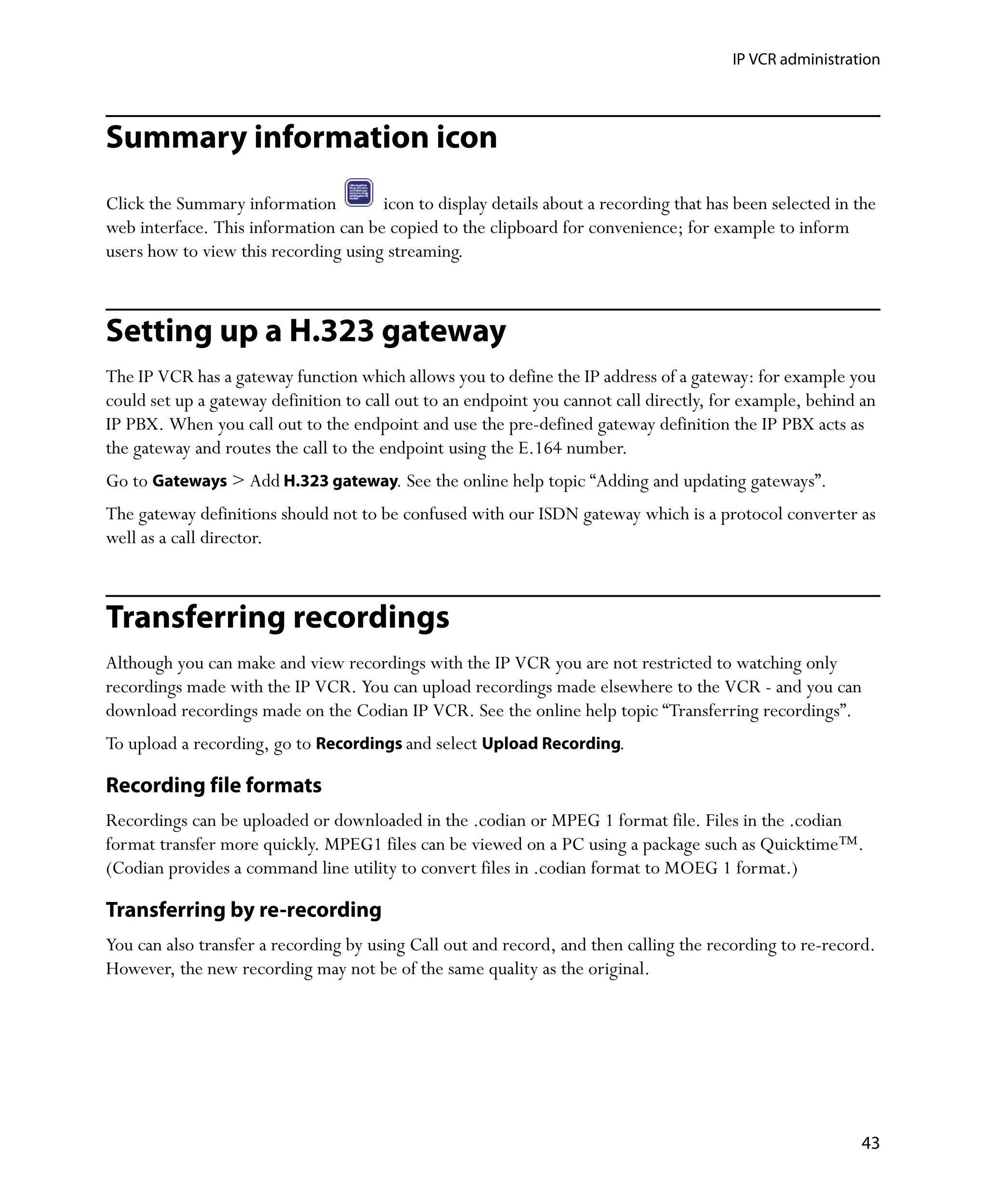 IP VCR administration




Summary information icon
Click the Summary information         icon to display details about a recording that has been selected in the
web interface. This information can be copied to the clipboard for convenience; for example to inform
users how to view this recording using streaming.



Setting up a H.323 gateway
The IP VCR has a gateway function which allows you to define the IP address of a gateway: for example you
could set up a gateway definition to call out to an endpoint you cannot call directly, for example, behind an
IP PBX. When you call out to the endpoint and use the pre-defined gateway definition the IP PBX acts as
the gateway and routes the call to the endpoint using the E.164 number.
Go to Gateways > Add H.323 gateway. See the online help topic “Adding and updating gateways”.
The gateway definitions should not to be confused with our ISDN gateway which is a protocol converter as
well as a call director.



Transferring recordings
Although you can make and view recordings with the IP VCR you are not restricted to watching only
recordings made with the IP VCR. You can upload recordings made elsewhere to the VCR - and you can
download recordings made on the Codian IP VCR. See the online help topic “Transferring recordings”.
To upload a recording, go to Recordings and select Upload Recording.

Recording file formats
Recordings can be uploaded or downloaded in the .codian or MPEG 1 format file. Files in the .codian
format transfer more quickly. MPEG1 files can be viewed on a PC using a package such as Quicktime™.
(Codian provides a command line utility to convert files in .codian format to MOEG 1 format.)

Transferring by re-recording
You can also transfer a recording by using Call out and record, and then calling the recording to re-record.
However, the new recording may not be of the same quality as the original.




                                                                                                          43
 