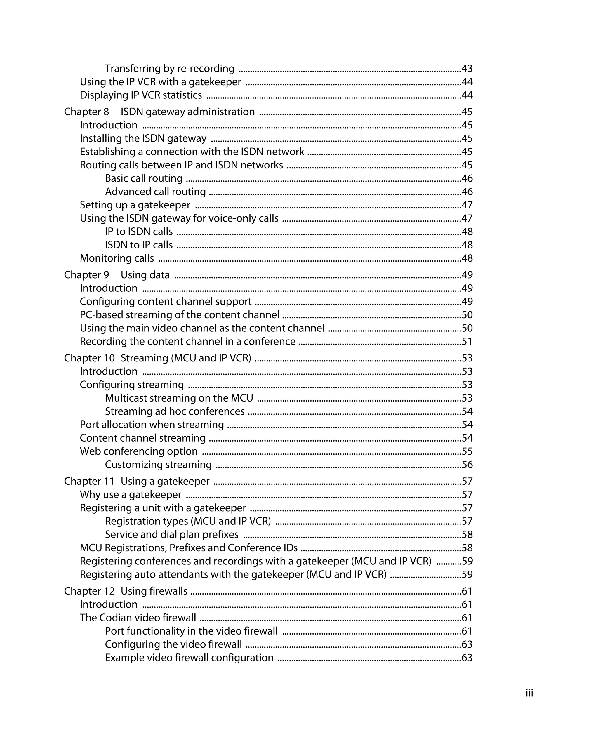 Transferring by re-recording .................................................................................................43
      Using the IP VCR with a gatekeeper ..............................................................................................44
      Displaying IP VCR statistics ...............................................................................................................44
Chapter 8 ISDN gateway administration ........................................................................................45
   Introduction ...........................................................................................................................................45
   Installing the ISDN gateway .............................................................................................................45
   Establishing a connection with the ISDN network ...................................................................45
   Routing calls between IP and ISDN networks ............................................................................45
         Basic call routing ........................................................................................................................46
         Advanced call routing ..............................................................................................................46
   Setting up a gatekeeper ....................................................................................................................47
   Using the ISDN gateway for voice-only calls ..............................................................................47
         IP to ISDN calls ............................................................................................................................48
         ISDN to IP calls ............................................................................................................................48
   Monitoring calls ....................................................................................................................................48
Chapter 9 Using data .............................................................................................................................49
   Introduction ...........................................................................................................................................49
   Configuring content channel support ..........................................................................................49
   PC-based streaming of the content channel ..............................................................................50
   Using the main video channel as the content channel ..........................................................50
   Recording the content channel in a conference .......................................................................51
Chapter 10 Streaming (MCU and IP VCR) ..........................................................................................53
   Introduction ...........................................................................................................................................53
   Configuring streaming .......................................................................................................................53
         Multicast streaming on the MCU .........................................................................................53
         Streaming ad hoc conferences .............................................................................................54
   Port allocation when streaming ......................................................................................................54
   Content channel streaming ..............................................................................................................54
   Web conferencing option .................................................................................................................55
         Customizing streaming ...........................................................................................................56
Chapter 11 Using a gatekeeper ............................................................................................................57
   Why use a gatekeeper ........................................................................................................................57
   Registering a unit with a gatekeeper ............................................................................................57
        Registration types (MCU and IP VCR) .................................................................................57
        Service and dial plan prefixes ...............................................................................................58
   MCU Registrations, Prefixes and Conference IDs ......................................................................58
   Registering conferences and recordings with a gatekeeper (MCU and IP VCR) ...........59
   Registering auto attendants with the gatekeeper (MCU and IP VCR) ...............................59
Chapter 12 Using firewalls ......................................................................................................................61
   Introduction ...........................................................................................................................................61
   The Codian video firewall ..................................................................................................................61
        Port functionality in the video firewall ..............................................................................61
        Configuring the video firewall ..............................................................................................63
        Example video firewall configuration ................................................................................63


                                                                                                                                                                iii
 