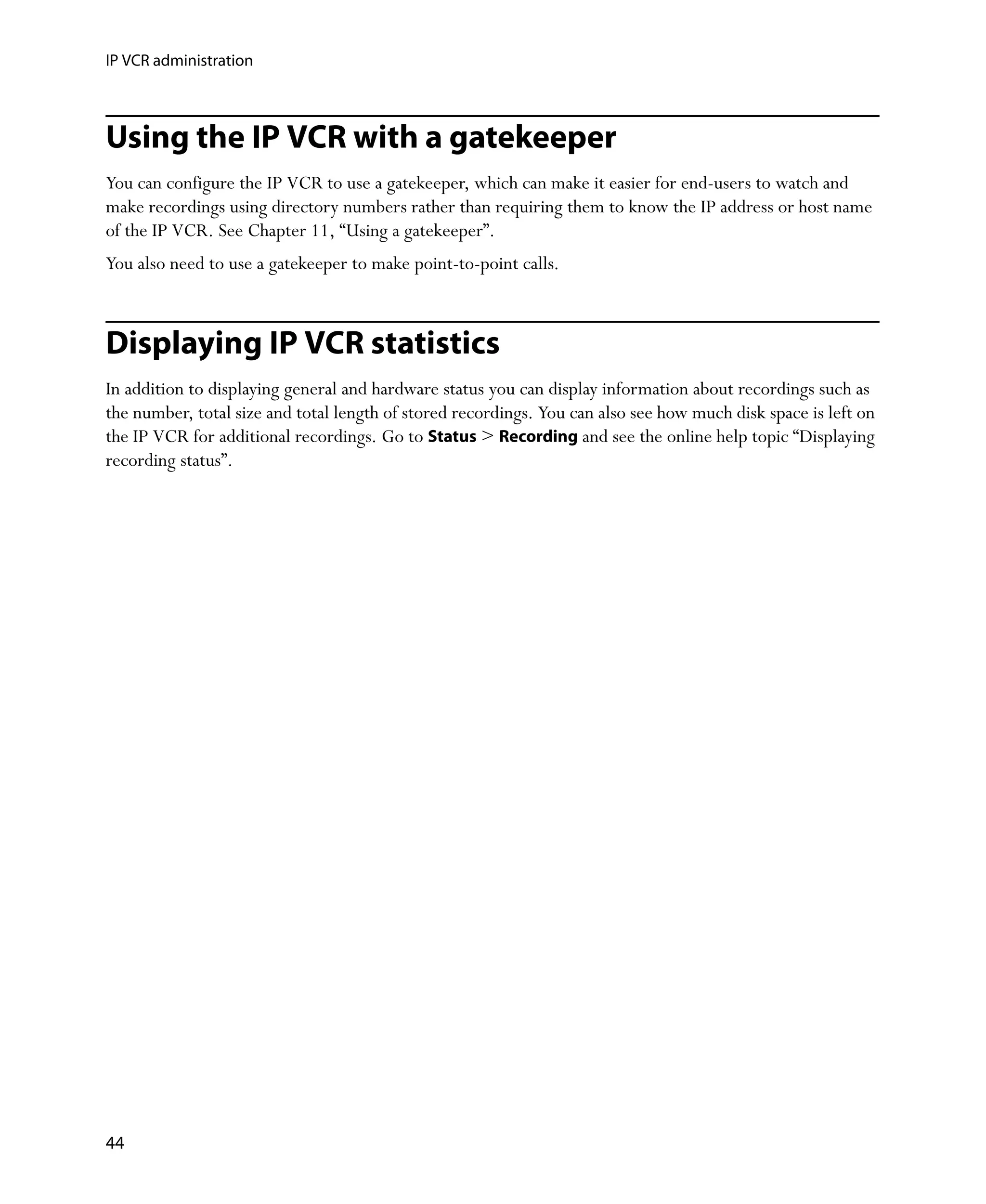 IP VCR administration



Using the IP VCR with a gatekeeper
You can configure the IP VCR to use a gatekeeper, which can make it easier for end-users to watch and
make recordings using directory numbers rather than requiring them to know the IP address or host name
of the IP VCR. See Chapter 11‚ “Using a gatekeeper”.
You also need to use a gatekeeper to make point-to-point calls.



Displaying IP VCR statistics
In addition to displaying general and hardware status you can display information about recordings such as
the number, total size and total length of stored recordings. You can also see how much disk space is left on
the IP VCR for additional recordings. Go to Status > Recording and see the online help topic “Displaying
recording status”.




44
 