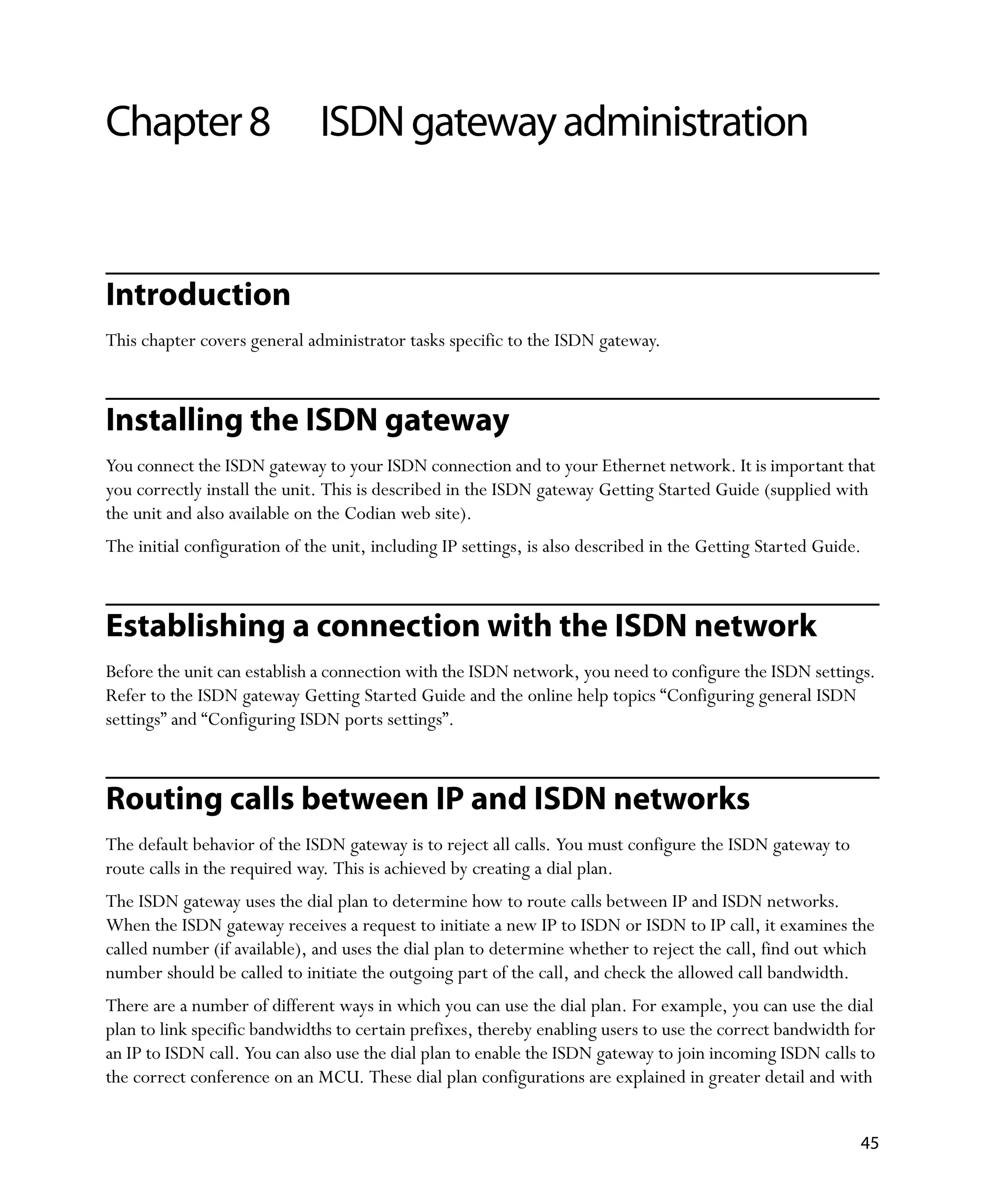 Chapter 8                     ISDN gateway administration


Introduction
This chapter covers general administrator tasks specific to the ISDN gateway.



Installing the ISDN gateway
You connect the ISDN gateway to your ISDN connection and to your Ethernet network. It is important that
you correctly install the unit. This is described in the ISDN gateway Getting Started Guide (supplied with
the unit and also available on the Codian web site).
The initial configuration of the unit, including IP settings, is also described in the Getting Started Guide.



Establishing a connection with the ISDN network
Before the unit can establish a connection with the ISDN network, you need to configure the ISDN settings.
Refer to the ISDN gateway Getting Started Guide and the online help topics “Configuring general ISDN
settings” and “Configuring ISDN ports settings”.



Routing calls between IP and ISDN networks
The default behavior of the ISDN gateway is to reject all calls. You must configure the ISDN gateway to
route calls in the required way. This is achieved by creating a dial plan.
The ISDN gateway uses the dial plan to determine how to route calls between IP and ISDN networks.
When the ISDN gateway receives a request to initiate a new IP to ISDN or ISDN to IP call, it examines the
called number (if available), and uses the dial plan to determine whether to reject the call, find out which
number should be called to initiate the outgoing part of the call, and check the allowed call bandwidth.
There are a number of different ways in which you can use the dial plan. For example, you can use the dial
plan to link specific bandwidths to certain prefixes, thereby enabling users to use the correct bandwidth for
an IP to ISDN call. You can also use the dial plan to enable the ISDN gateway to join incoming ISDN calls to
the correct conference on an MCU. These dial plan configurations are explained in greater detail and with


                                                                                                            45
 