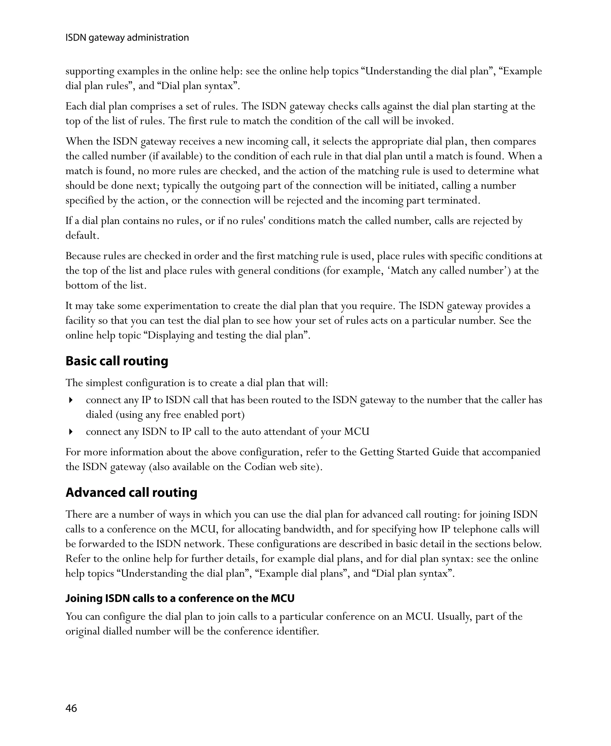ISDN gateway administration


supporting examples in the online help: see the online help topics “Understanding the dial plan”, “Example
dial plan rules”, and “Dial plan syntax”.
Each dial plan comprises a set of rules. The ISDN gateway checks calls against the dial plan starting at the
top of the list of rules. The first rule to match the condition of the call will be invoked.
When the ISDN gateway receives a new incoming call, it selects the appropriate dial plan, then compares
the called number (if available) to the condition of each rule in that dial plan until a match is found. When a
match is found, no more rules are checked, and the action of the matching rule is used to determine what
should be done next; typically the outgoing part of the connection will be initiated, calling a number
specified by the action, or the connection will be rejected and the incoming part terminated.
If a dial plan contains no rules, or if no rules' conditions match the called number, calls are rejected by
default.
Because rules are checked in order and the first matching rule is used, place rules with specific conditions at
the top of the list and place rules with general conditions (for example, ‘Match any called number’) at the
bottom of the list.
It may take some experimentation to create the dial plan that you require. The ISDN gateway provides a
facility so that you can test the dial plan to see how your set of rules acts on a particular number. See the
online help topic “Displaying and testing the dial plan”.

Basic call routing
The simplest configuration is to create a dial plan that will:
    connect any IP to ISDN call that has been routed to the ISDN gateway to the number that the caller has
    dialed (using any free enabled port)
    connect any ISDN to IP call to the auto attendant of your MCU
For more information about the above configuration, refer to the Getting Started Guide that accompanied
the ISDN gateway (also available on the Codian web site).

Advanced call routing
There are a number of ways in which you can use the dial plan for advanced call routing: for joining ISDN
calls to a conference on the MCU, for allocating bandwidth, and for specifying how IP telephone calls will
be forwarded to the ISDN network. These configurations are described in basic detail in the sections below.
Refer to the online help for further details, for example dial plans, and for dial plan syntax: see the online
help topics “Understanding the dial plan”, “Example dial plans”, and “Dial plan syntax”.

Joining ISDN calls to a conference on the MCU
You can configure the dial plan to join calls to a particular conference on an MCU. Usually, part of the
original dialled number will be the conference identifier.




46
 