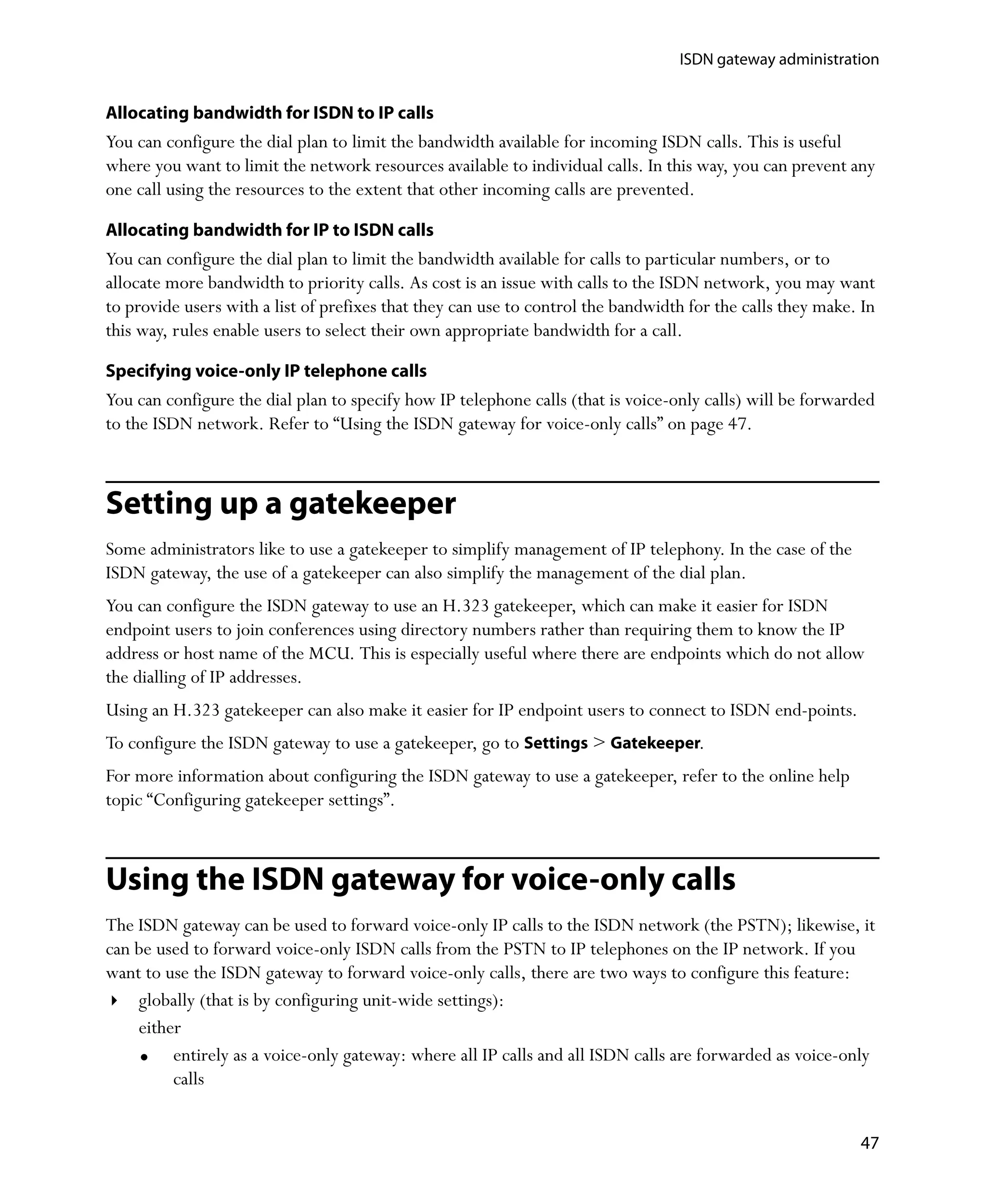 ISDN gateway administration


Allocating bandwidth for ISDN to IP calls
You can configure the dial plan to limit the bandwidth available for incoming ISDN calls. This is useful
where you want to limit the network resources available to individual calls. In this way, you can prevent any
one call using the resources to the extent that other incoming calls are prevented.

Allocating bandwidth for IP to ISDN calls
You can configure the dial plan to limit the bandwidth available for calls to particular numbers, or to
allocate more bandwidth to priority calls. As cost is an issue with calls to the ISDN network, you may want
to provide users with a list of prefixes that they can use to control the bandwidth for the calls they make. In
this way, rules enable users to select their own appropriate bandwidth for a call.

Specifying voice-only IP telephone calls
You can configure the dial plan to specify how IP telephone calls (that is voice-only calls) will be forwarded
to the ISDN network. Refer to “Using the ISDN gateway for voice-only calls” on page 47.



Setting up a gatekeeper
Some administrators like to use a gatekeeper to simplify management of IP telephony. In the case of the
ISDN gateway, the use of a gatekeeper can also simplify the management of the dial plan.
You can configure the ISDN gateway to use an H.323 gatekeeper, which can make it easier for ISDN
endpoint users to join conferences using directory numbers rather than requiring them to know the IP
address or host name of the MCU. This is especially useful where there are endpoints which do not allow
the dialling of IP addresses.
Using an H.323 gatekeeper can also make it easier for IP endpoint users to connect to ISDN end-points.
To configure the ISDN gateway to use a gatekeeper, go to Settings > Gatekeeper.
For more information about configuring the ISDN gateway to use a gatekeeper, refer to the online help
topic “Configuring gatekeeper settings”.



Using the ISDN gateway for voice-only calls
The ISDN gateway can be used to forward voice-only IP calls to the ISDN network (the PSTN); likewise, it
can be used to forward voice-only ISDN calls from the PSTN to IP telephones on the IP network. If you
want to use the ISDN gateway to forward voice-only calls, there are two ways to configure this feature:
    globally (that is by configuring unit-wide settings):
    either
         entirely as a voice-only gateway: where all IP calls and all ISDN calls are forwarded as voice-only
         calls


                                                                                                            47
 