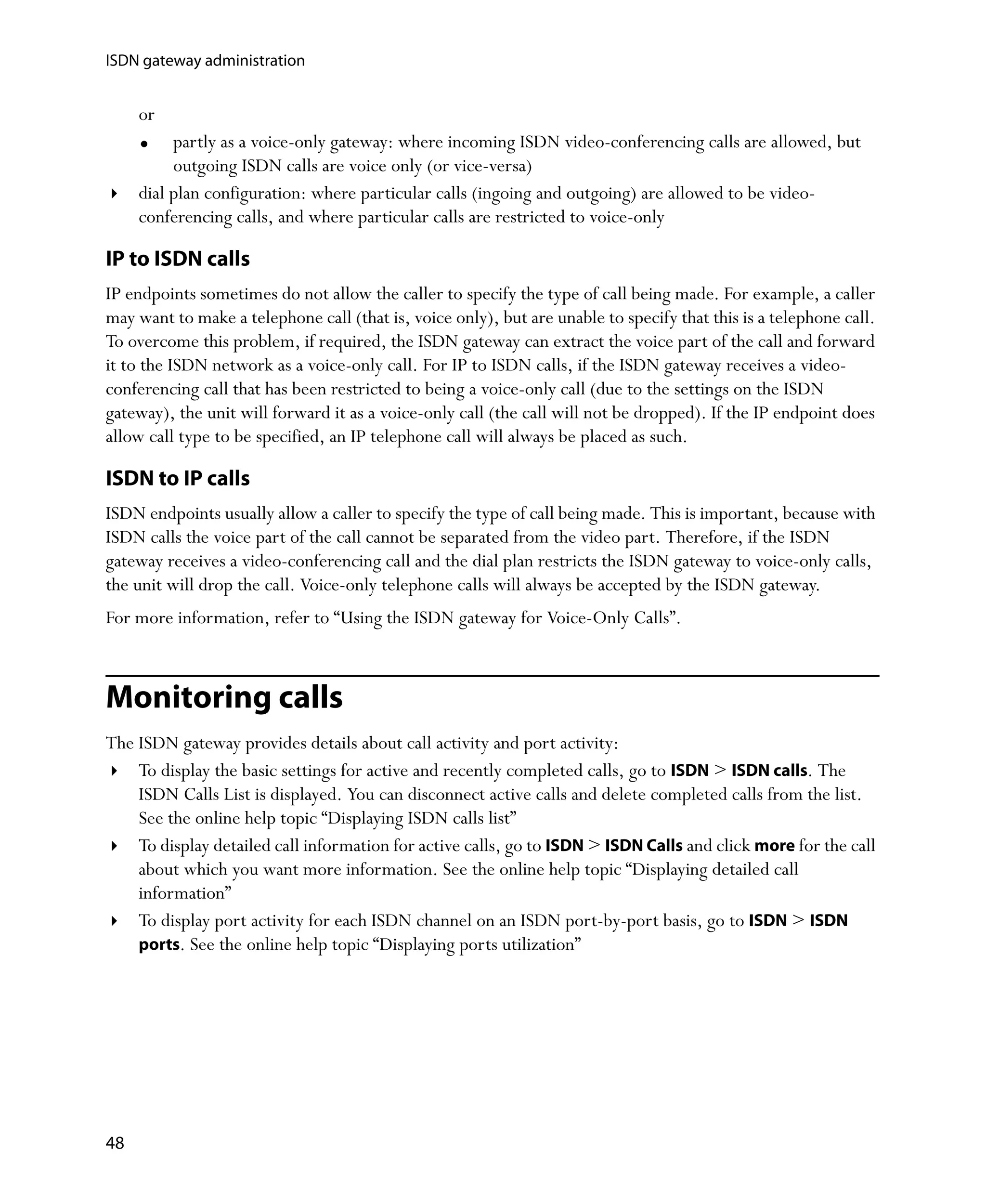 ISDN gateway administration


     or
          partly as a voice-only gateway: where incoming ISDN video-conferencing calls are allowed, but
          outgoing ISDN calls are voice only (or vice-versa)
     dial plan configuration: where particular calls (ingoing and outgoing) are allowed to be video-
     conferencing calls, and where particular calls are restricted to voice-only

IP to ISDN calls
IP endpoints sometimes do not allow the caller to specify the type of call being made. For example, a caller
may want to make a telephone call (that is, voice only), but are unable to specify that this is a telephone call.
To overcome this problem, if required, the ISDN gateway can extract the voice part of the call and forward
it to the ISDN network as a voice-only call. For IP to ISDN calls, if the ISDN gateway receives a video-
conferencing call that has been restricted to being a voice-only call (due to the settings on the ISDN
gateway), the unit will forward it as a voice-only call (the call will not be dropped). If the IP endpoint does
allow call type to be specified, an IP telephone call will always be placed as such.

ISDN to IP calls
ISDN endpoints usually allow a caller to specify the type of call being made. This is important, because with
ISDN calls the voice part of the call cannot be separated from the video part. Therefore, if the ISDN
gateway receives a video-conferencing call and the dial plan restricts the ISDN gateway to voice-only calls,
the unit will drop the call. Voice-only telephone calls will always be accepted by the ISDN gateway.
For more information, refer to “Using the ISDN gateway for Voice-Only Calls”.



Monitoring calls
The ISDN gateway provides details about call activity and port activity:
    To display the basic settings for active and recently completed calls, go to ISDN > ISDN calls. The
    ISDN Calls List is displayed. You can disconnect active calls and delete completed calls from the list.
    See the online help topic “Displaying ISDN calls list”
    To display detailed call information for active calls, go to ISDN > ISDN Calls and click more for the call
    about which you want more information. See the online help topic “Displaying detailed call
    information”
    To display port activity for each ISDN channel on an ISDN port-by-port basis, go to ISDN > ISDN
    ports. See the online help topic “Displaying ports utilization”




48
 