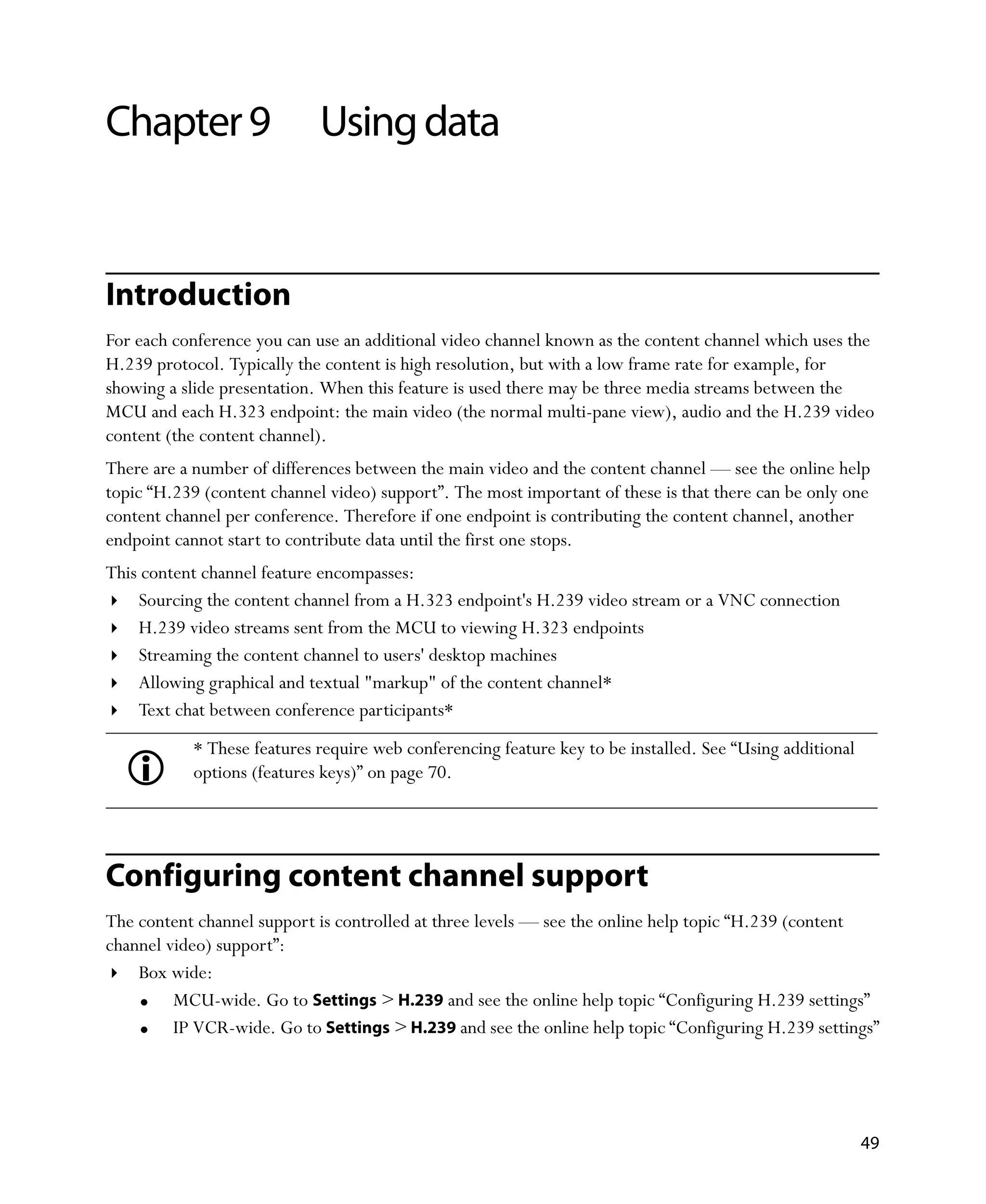 Chapter 9                    Using data


Introduction
For each conference you can use an additional video channel known as the content channel which uses the
H.239 protocol. Typically the content is high resolution, but with a low frame rate for example, for
showing a slide presentation. When this feature is used there may be three media streams between the
MCU and each H.323 endpoint: the main video (the normal multi-pane view), audio and the H.239 video
content (the content channel).
There are a number of differences between the main video and the content channel — see the online help
topic “H.239 (content channel video) support”. The most important of these is that there can be only one
content channel per conference. Therefore if one endpoint is contributing the content channel, another
endpoint cannot start to contribute data until the first one stops.
This content channel feature encompasses:
    Sourcing the content channel from a H.323 endpoint's H.239 video stream or a VNC connection
    H.239 video streams sent from the MCU to viewing H.323 endpoints
    Streaming the content channel to users' desktop machines
    Allowing graphical and textual "markup" of the content channel*
    Text chat between conference participants*
           * These features require web conferencing feature key to be installed. See “Using additional
           options (features keys)” on page 70.




Configuring content channel support
The content channel support is controlled at three levels — see the online help topic “H.239 (content
channel video) support”:
    Box wide:
         MCU-wide. Go to Settings > H.239 and see the online help topic “Configuring H.239 settings”
         IP VCR-wide. Go to Settings > H.239 and see the online help topic “Configuring H.239 settings”




                                                                                                          49
 