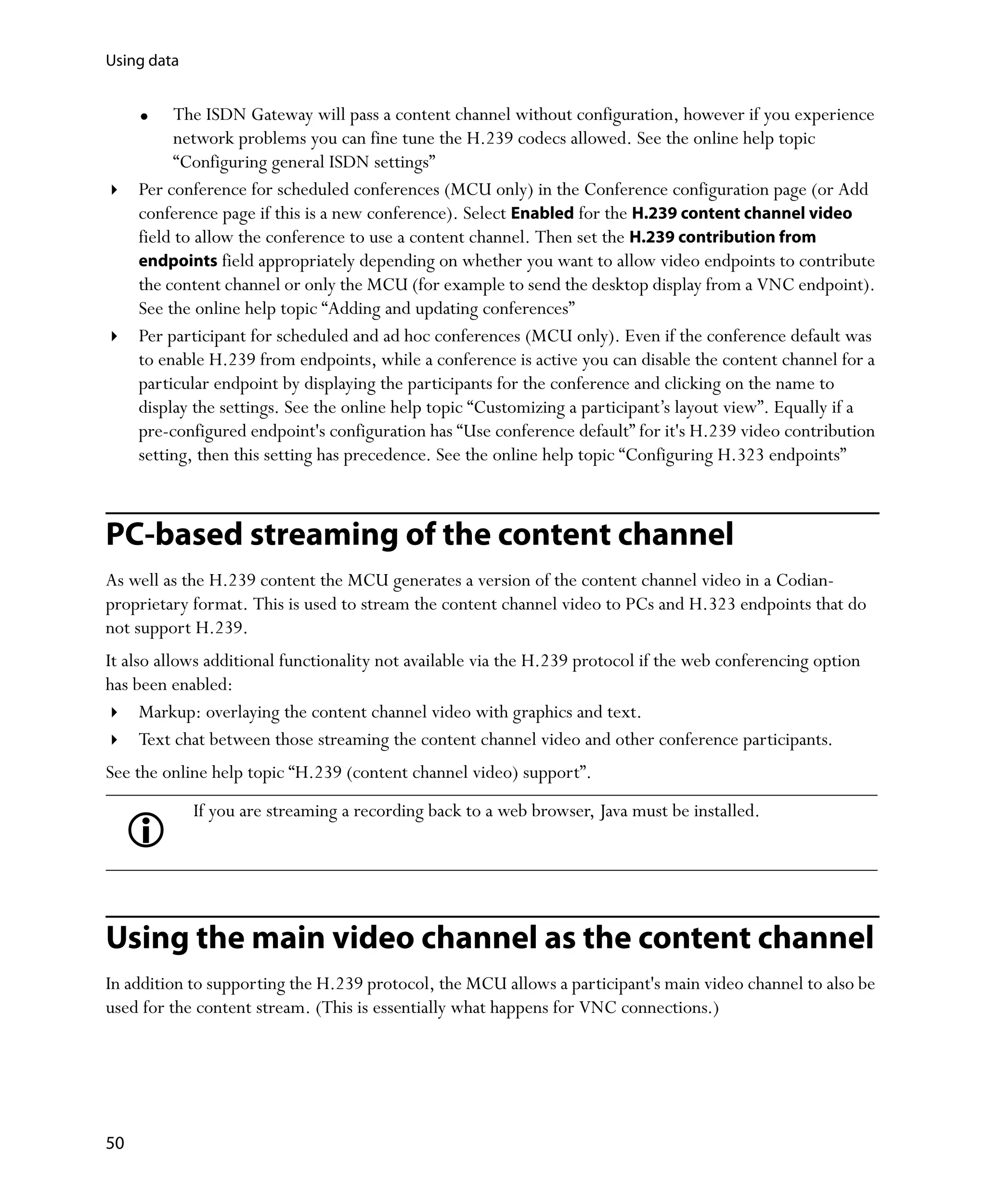 Using data


           The ISDN Gateway will pass a content channel without configuration, however if you experience
           network problems you can fine tune the H.239 codecs allowed. See the online help topic
           “Configuring general ISDN settings”
     Per conference for scheduled conferences (MCU only) in the Conference configuration page (or Add
     conference page if this is a new conference). Select Enabled for the H.239 content channel video
     field to allow the conference to use a content channel. Then set the H.239 contribution from
     endpoints field appropriately depending on whether you want to allow video endpoints to contribute
     the content channel or only the MCU (for example to send the desktop display from a VNC endpoint).
     See the online help topic “Adding and updating conferences”
     Per participant for scheduled and ad hoc conferences (MCU only). Even if the conference default was
     to enable H.239 from endpoints, while a conference is active you can disable the content channel for a
     particular endpoint by displaying the participants for the conference and clicking on the name to
     display the settings. See the online help topic “Customizing a participant’s layout view”. Equally if a
     pre-configured endpoint's configuration has “Use conference default” for it's H.239 video contribution
     setting, then this setting has precedence. See the online help topic “Configuring H.323 endpoints”



PC-based streaming of the content channel
As well as the H.239 content the MCU generates a version of the content channel video in a Codian-
proprietary format. This is used to stream the content channel video to PCs and H.323 endpoints that do
not support H.239.
It also allows additional functionality not available via the H.239 protocol if the web conferencing option
has been enabled:
      Markup: overlaying the content channel video with graphics and text.
      Text chat between those streaming the content channel video and other conference participants.
See the online help topic “H.239 (content channel video) support”.
             If you are streaming a recording back to a web browser, Java must be installed.




Using the main video channel as the content channel
In addition to supporting the H.239 protocol, the MCU allows a participant's main video channel to also be
used for the content stream. (This is essentially what happens for VNC connections.)




50
 