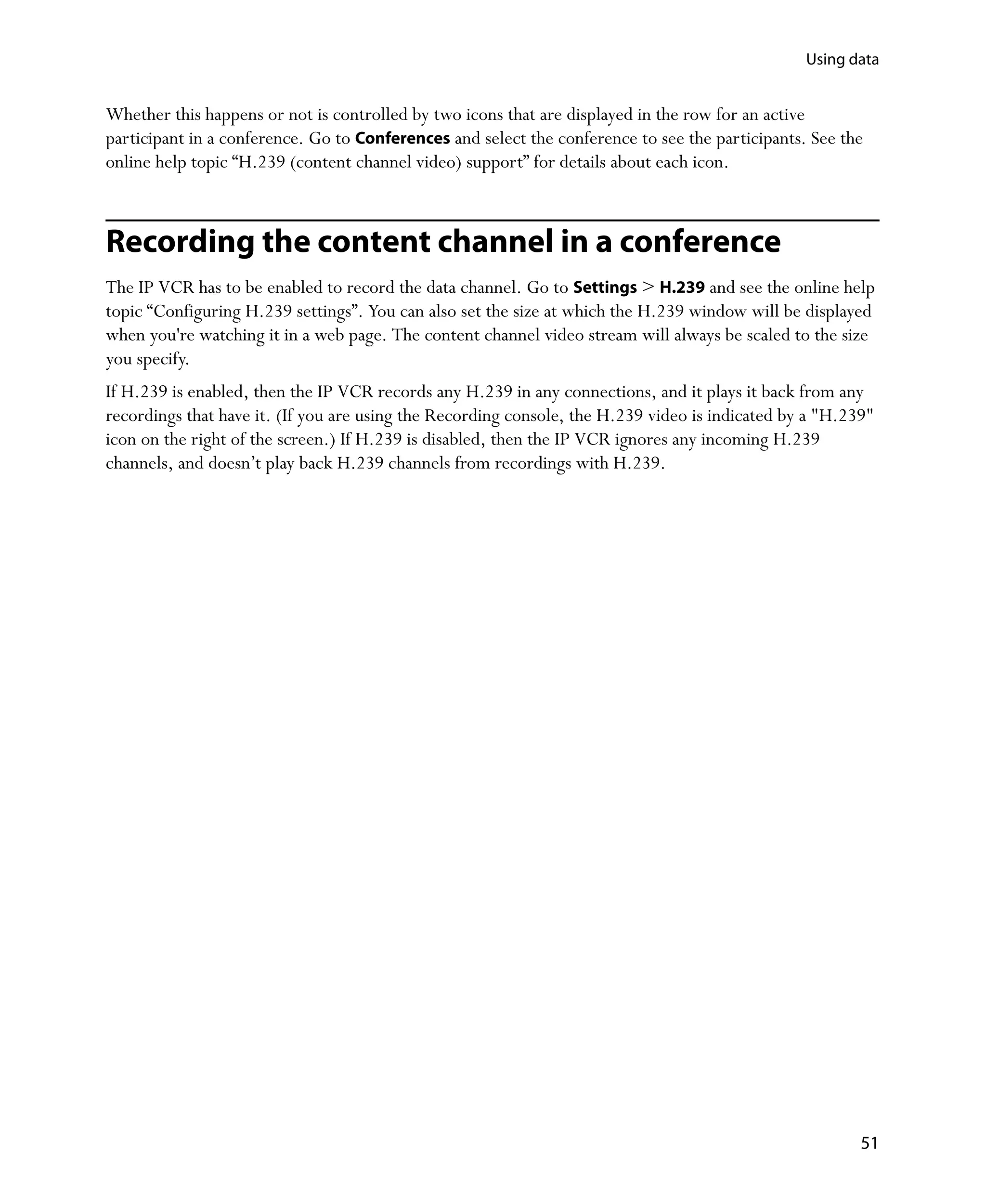Using data


Whether this happens or not is controlled by two icons that are displayed in the row for an active
participant in a conference. Go to Conferences and select the conference to see the participants. See the
online help topic “H.239 (content channel video) support” for details about each icon.



Recording the content channel in a conference
The IP VCR has to be enabled to record the data channel. Go to Settings > H.239 and see the online help
topic “Configuring H.239 settings”. You can also set the size at which the H.239 window will be displayed
when you're watching it in a web page. The content channel video stream will always be scaled to the size
you specify.
If H.239 is enabled, then the IP VCR records any H.239 in any connections, and it plays it back from any
recordings that have it. (If you are using the Recording console, the H.239 video is indicated by a "H.239"
icon on the right of the screen.) If H.239 is disabled, then the IP VCR ignores any incoming H.239
channels, and doesn’t play back H.239 channels from recordings with H.239.




                                                                                                         51
 