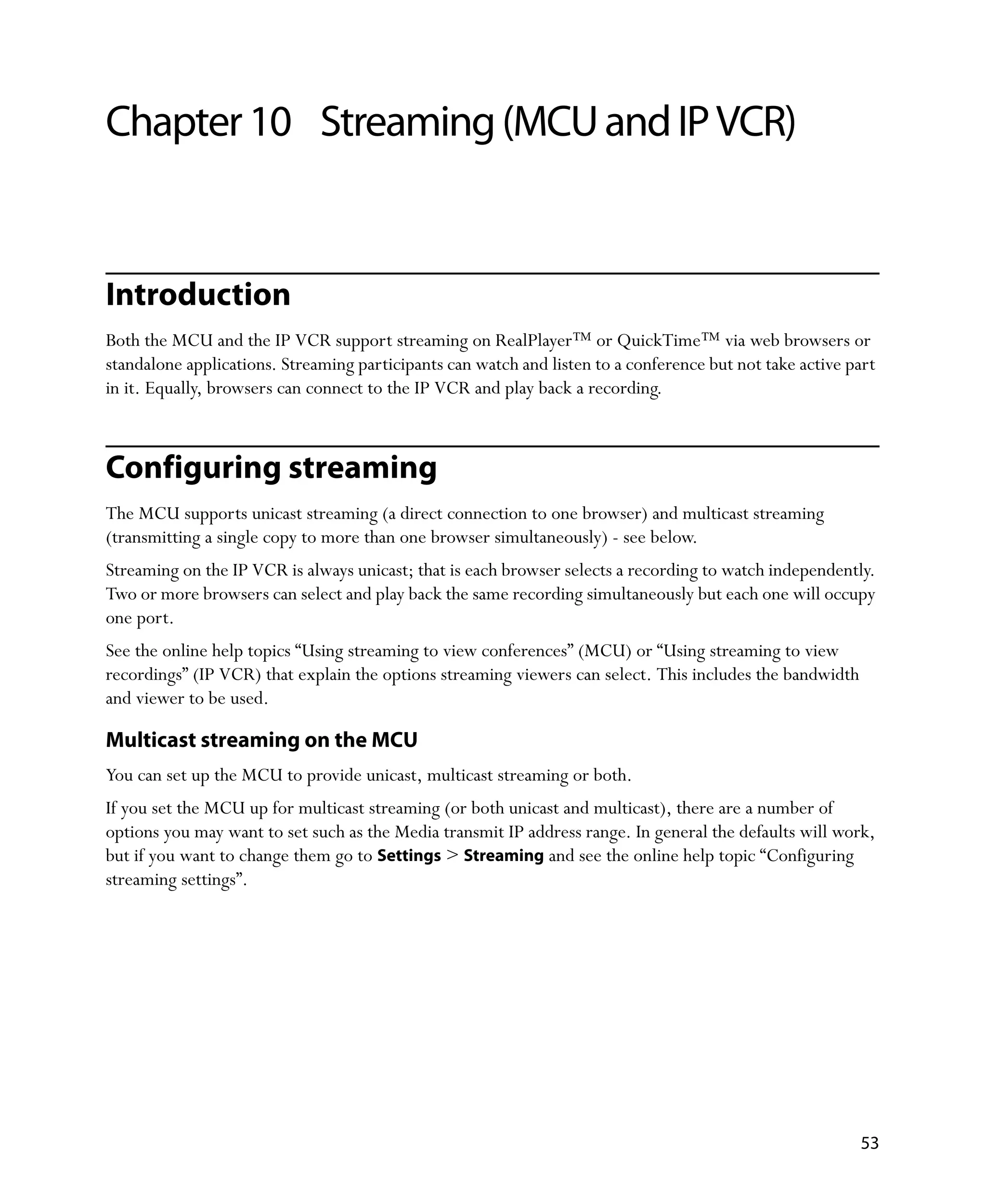 Chapter 10 Streaming (MCU and IP VCR)


Introduction
Both the MCU and the IP VCR support streaming on RealPlayer™ or QuickTime™ via web browsers or
standalone applications. Streaming participants can watch and listen to a conference but not take active part
in it. Equally, browsers can connect to the IP VCR and play back a recording.



Configuring streaming
The MCU supports unicast streaming (a direct connection to one browser) and multicast streaming
(transmitting a single copy to more than one browser simultaneously) - see below.
Streaming on the IP VCR is always unicast; that is each browser selects a recording to watch independently.
Two or more browsers can select and play back the same recording simultaneously but each one will occupy
one port.
See the online help topics “Using streaming to view conferences” (MCU) or “Using streaming to view
recordings” (IP VCR) that explain the options streaming viewers can select. This includes the bandwidth
and viewer to be used.

Multicast streaming on the MCU
You can set up the MCU to provide unicast, multicast streaming or both.
If you set the MCU up for multicast streaming (or both unicast and multicast), there are a number of
options you may want to set such as the Media transmit IP address range. In general the defaults will work,
but if you want to change them go to Settings > Streaming and see the online help topic “Configuring
streaming settings”.




                                                                                                          53
 
