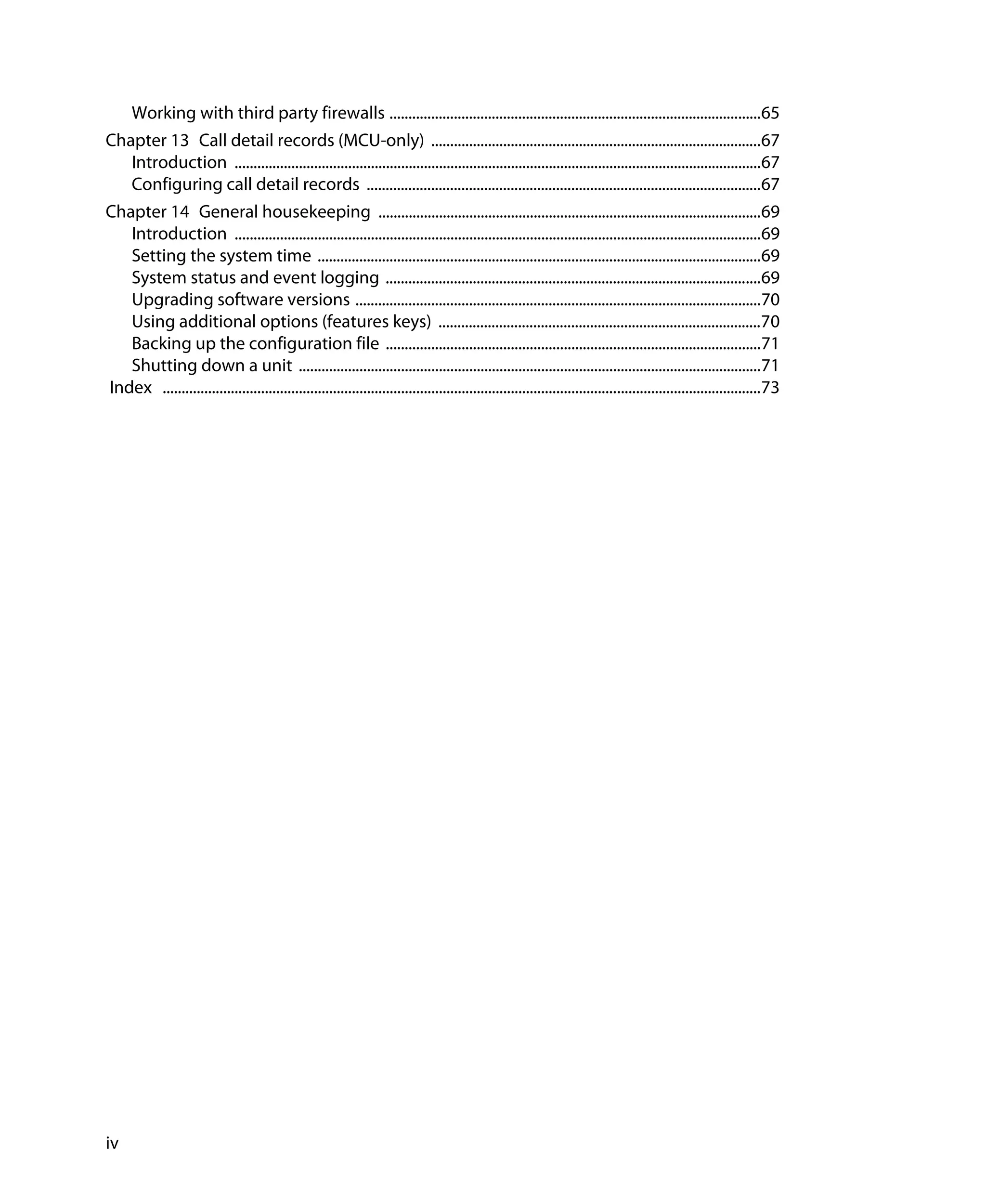 Working with third party firewalls ..................................................................................................65
Chapter 13 Call detail records (MCU-only) .......................................................................................67
   Introduction ...........................................................................................................................................67
   Configuring call detail records ........................................................................................................67
Chapter 14 General housekeeping .....................................................................................................69
   Introduction ...........................................................................................................................................69
   Setting the system time .....................................................................................................................69
   System status and event logging ...................................................................................................69
   Upgrading software versions ...........................................................................................................70
   Using additional options (features keys) .....................................................................................70
   Backing up the configuration file ...................................................................................................71
   Shutting down a unit ..........................................................................................................................71
Index ..............................................................................................................................................................73




iv
 
