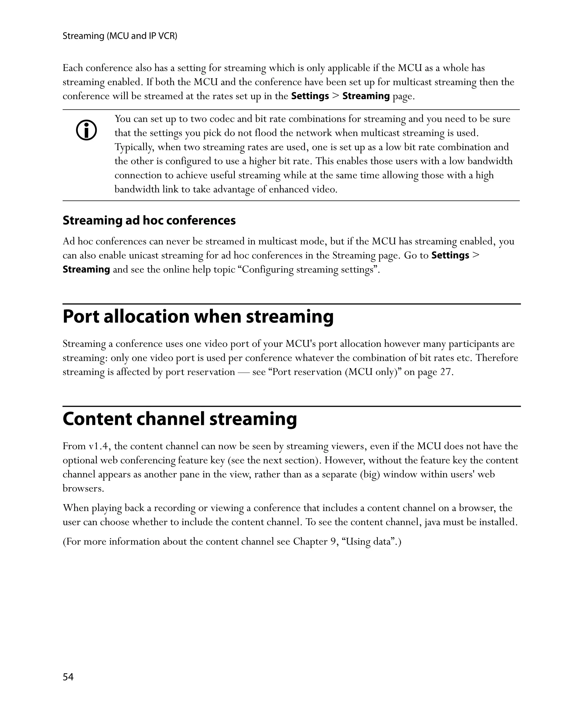 Streaming (MCU and IP VCR)


Each conference also has a setting for streaming which is only applicable if the MCU as a whole has
streaming enabled. If both the MCU and the conference have been set up for multicast streaming then the
conference will be streamed at the rates set up in the Settings > Streaming page.
            You can set up to two codec and bit rate combinations for streaming and you need to be sure
            that the settings you pick do not flood the network when multicast streaming is used.
            Typically, when two streaming rates are used, one is set up as a low bit rate combination and
            the other is configured to use a higher bit rate. This enables those users with a low bandwidth
            connection to achieve useful streaming while at the same time allowing those with a high
            bandwidth link to take advantage of enhanced video.

Streaming ad hoc conferences
Ad hoc conferences can never be streamed in multicast mode, but if the MCU has streaming enabled, you
can also enable unicast streaming for ad hoc conferences in the Streaming page. Go to Settings >
Streaming and see the online help topic “Configuring streaming settings”.



Port allocation when streaming
Streaming a conference uses one video port of your MCU's port allocation however many participants are
streaming: only one video port is used per conference whatever the combination of bit rates etc. Therefore
streaming is affected by port reservation — see “Port reservation (MCU only)” on page 27.



Content channel streaming
From v1.4, the content channel can now be seen by streaming viewers, even if the MCU does not have the
optional web conferencing feature key (see the next section). However, without the feature key the content
channel appears as another pane in the view, rather than as a separate (big) window within users' web
browsers.
When playing back a recording or viewing a conference that includes a content channel on a browser, the
user can choose whether to include the content channel. To see the content channel, java must be installed.
(For more information about the content channel see Chapter 9‚ “Using data”.)




54
 