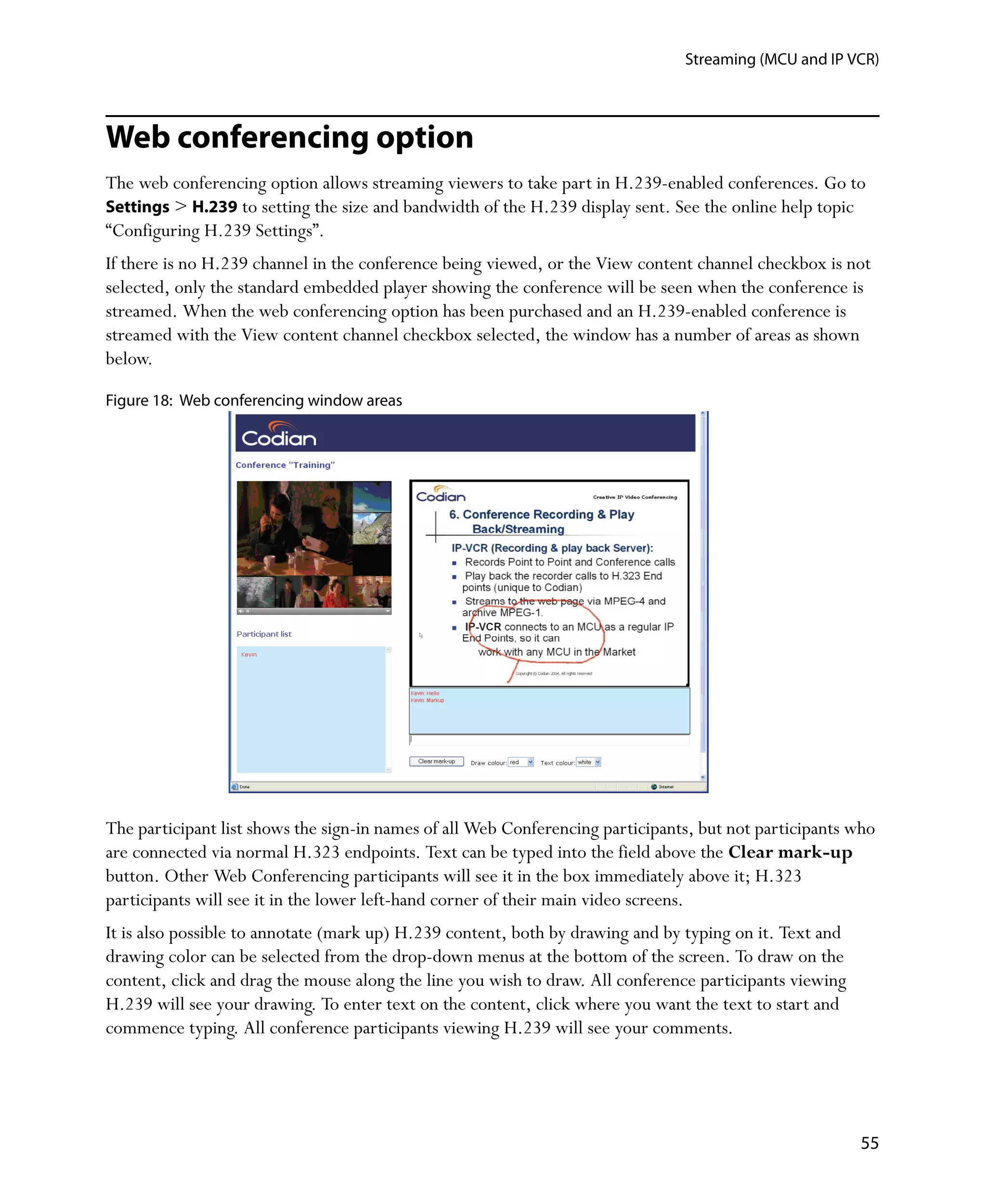 Streaming (MCU and IP VCR)




Web conferencing option
The web conferencing option allows streaming viewers to take part in H.239-enabled conferences. Go to
Settings > H.239 to setting the size and bandwidth of the H.239 display sent. See the online help topic
“Configuring H.239 Settings”.
If there is no H.239 channel in the conference being viewed, or the View content channel checkbox is not
selected, only the standard embedded player showing the conference will be seen when the conference is
streamed. When the web conferencing option has been purchased and an H.239-enabled conference is
streamed with the View content channel checkbox selected, the window has a number of areas as shown
below.

Figure 18: Web conferencing window areas




The participant list shows the sign-in names of all Web Conferencing participants, but not participants who
are connected via normal H.323 endpoints. Text can be typed into the field above the Clear mark-up
button. Other Web Conferencing participants will see it in the box immediately above it; H.323
participants will see it in the lower left-hand corner of their main video screens.
It is also possible to annotate (mark up) H.239 content, both by drawing and by typing on it. Text and
drawing color can be selected from the drop-down menus at the bottom of the screen. To draw on the
content, click and drag the mouse along the line you wish to draw. All conference participants viewing
H.239 will see your drawing. To enter text on the content, click where you want the text to start and
commence typing. All conference participants viewing H.239 will see your comments.




                                                                                                         55
 